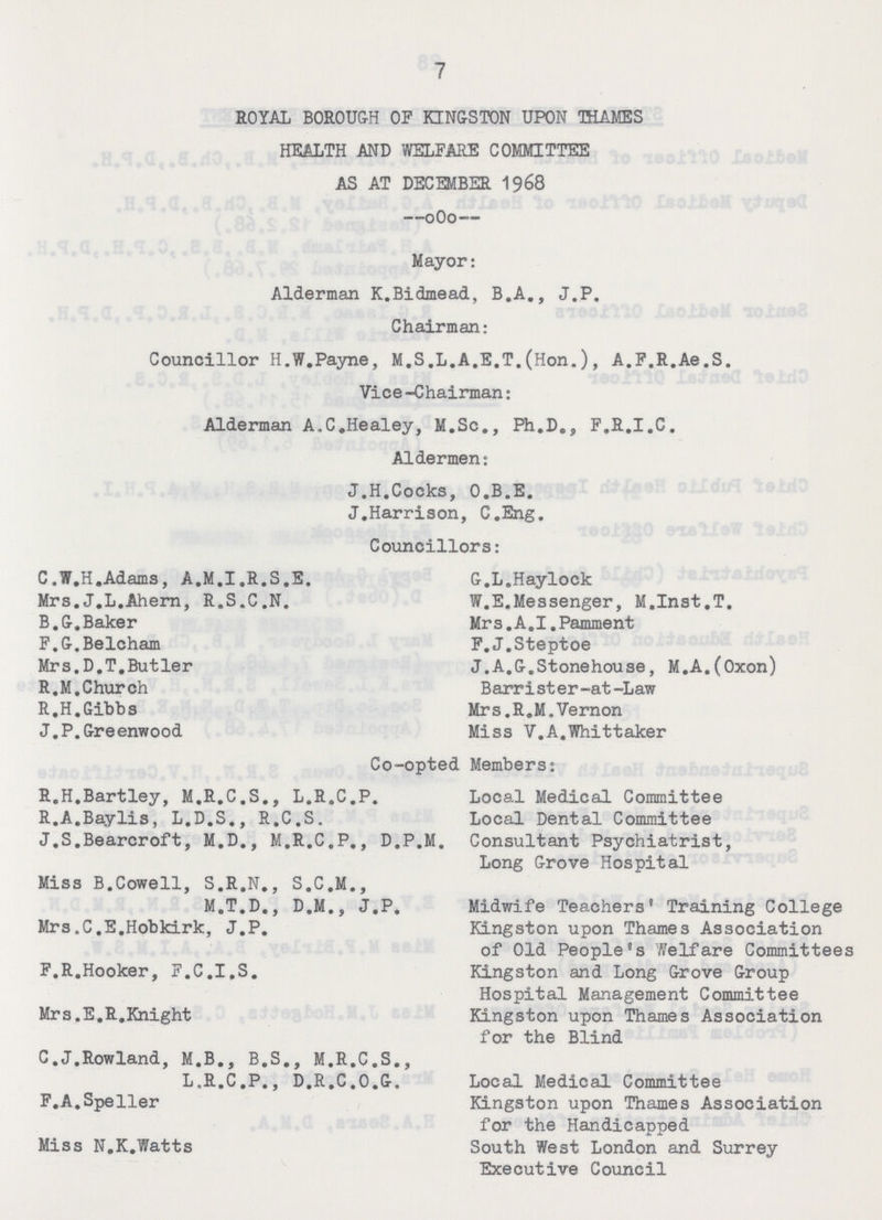 7 ROYAL BOROUGH OF KINGSTON UPON THAMES HEALTH AND WELFARE COMMITTEE AS AT DECEMBER 1968 Mayor: Alderman K.Bidmead, B.A., J.P. Chairman: Councillor H.W.Payne, M.S.L.A.E.T.(Hon.), A.F.R.Ae.S. Vice-Chairman: Alderman A.C.Healey, M.Sc., Ph.D., F.R.I.C. Aldermen: J.H.Cocks, O.B.E. J.Harrison, C.Eng. Councillors: C.W.H.Adams, A.M.I.R.S.E. Mrs.J.L.Ahern, R.S.C.N. B.G.Baker F.G.Belcham Mrs.D.T.Butler R.M.Church R.H.Gibbs J. P. Greenwood Co-opted Members: R.H.Bartley, M.R.C.S., L.R.C.P, R.A.Baylis, L.D.S., R.C.S. J.S.Beareroft, M.D., M.R.C.P., D.P.M. Miss B.Cowell, S.R.N., S.C.M., M.T.D., D.M., J.P. Mrs.C.E.Hobkirk, J.P. F.R.Hooker, F.C.I.S. Mrs.E.R.Knight C.J.Rowland, M.B., B.S., M.R.C.S., L.R.C.P., D.R.C.O.G. F.A.Speller Miss N.K.Watts G.L.Haylock W.E.Messenger, M.Inst.T. Mrs. A.I.Pamment F. J.Steptoe J.A.G.Stonehouse, M.A.(Oxon) Barrister-at-Law Mrs. R.M.Vernon Miss V.A.Whittaker Local Medical Committee Local Dental Committee Consultant Psychiatrist, Long Grove Hospital Midwife Teachers' Training College Kingston upon Thames Association of Old People's welfare Committees Kingston and Long Grove Group Hospital Management Committee Kingston upon Thames Association for the Blind Local Medical Committee Kingston upon Thames Association for the Handicapped South West London and Surrey Executive Council