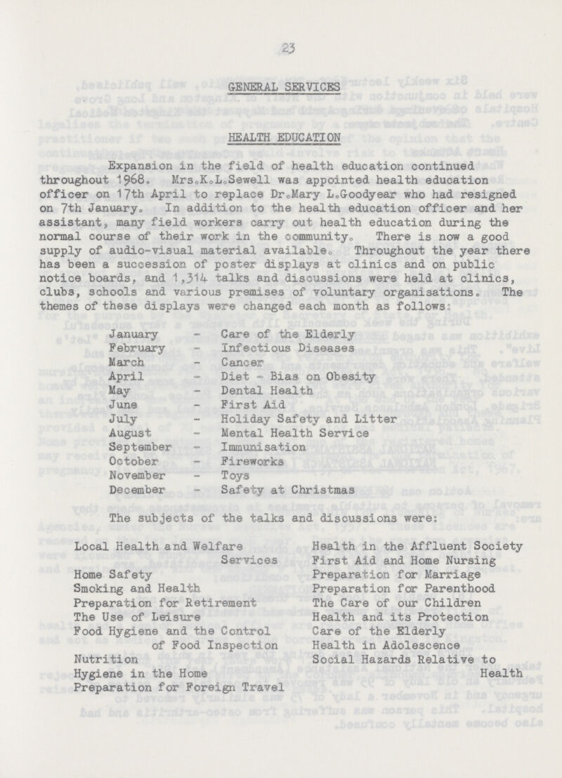 23 GENERAL SERVICES HEALTH EDUCATION Expansion in the field of health education continued throughout 1968. Mrs. K.L. Sewell was appointed health education officer on 17th April to replace Dr. Mary L. Goodyear who had resigned on 7th January. In addition to the health education officer and her assistant, many field workers carry out health education during the normal course of their work in the community. There is now a good supply of audio-visual material available. Throughout the year there has been a succession of poster displays at clinics and on public notice boards, and 1,314 talks and discussions were held at clinics, clubs, schools and various premises of voluntary organisations. The themes of these displays were changed each month as follow: January - Care of the Elderly February - Infectious Diseases March - Cancer April - Diet - Bias on Obesity May - Dental Health June - First Aid July - Holiday Safety and Litter August - Mental Health Service September - Immunisation October - Fireworks November - Toys December - Safety at Christmas The subjects of the talks and discussions were: Local Health and Welfare Services Home Safety Smoking and Health Preparation for Retirement The Use of Leisure Food Hygiene and the Control of Food Inspection Nutrition Hygiene in the Home Preparation for Foreign Travel Health in the Affluent Society First Aid and Home Nursing Preparation for Marriage Preparation for Parenthood The Care of our Children Health and its Protection Care of the Elderly Health in Adolescence Social Hazards Relative to Health