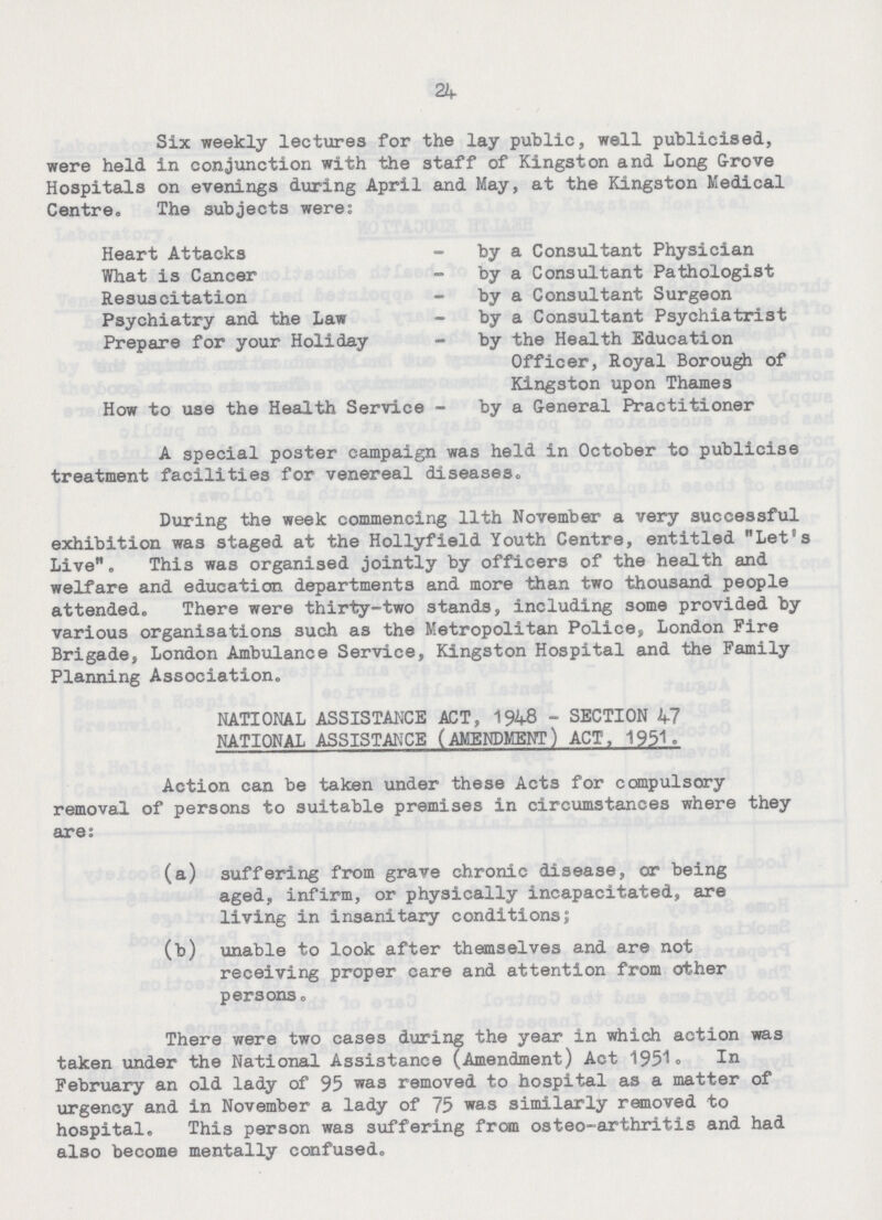 24 Six weekly lectures for the lay public, well publicised, were held in conjunction with the staff of Kingston and Long Grove Hospitals on evenings during April and May, at the Kingston Medical Centre. The subjects were: Heart Attacks What is Cancer Resuscitation Psychiatry and the Law Prepare for your Holiday How to use the Health Service by a Consultant Physician by a Consultant Pathologist by a Consultant Surgeon by a Consultant Psychiatrist by the Health Education Officer, Royal Borough of Kingston upon Thames by a General Practitioner A special poster campaign was held in October to publicise treatment facilities for venereal diseases. During the week commencing 11th November a very successful exhibition was staged at the Hollyfield Youth Centre, entitled Let's Live. This was organised jointly by officers of the health and welfare and education departments and more than two thousand people attended. There were thirty-two stands, including some provided by various organisations such as the Metropolitan Police, London Fire Brigade, London Ambulance Service, Kingston Hospital and the Family Planning Association. NATIONAL ASSISTANCE ACT, 1948 - SECTION 47 NATIONAL ASSISTANCE (AMENDMENT) ACT, 1951. Action can be taken under these Acts for compulsory removal of persons to suitable premises in circumstances where they are: (a) suffering from grave chronic disease, or being aged, infirm, or physically incapacitated, are living in insanitary conditions; (b) unable to look after themselves and are not receiving proper care and attention from other persons. There were two cases during the year in which action was taken under the National Assistance (Amendment) Act 1951. In February an old lady of 95 was removed to hospital as a matter of urgency and in November a lady of 75 was similarly removed to hospital. This person was suffering from osteo-arthritis and had also become mentally confused.