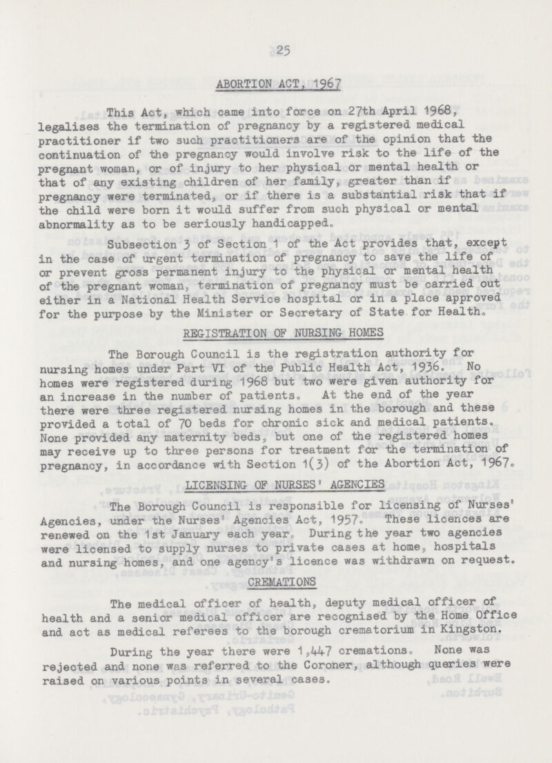 25 ABORTION ACT, 1967 This Act, which came into force on 27th April 1968, legalises the termination of pregnancy by a registered medical practitioner if two such practitioners are of the opinion that the continuation of the pregnancy would involve risk to the life of the pregnant woman, or of injury to her physical or mental health or that of any existing children of her family, greater than if pregnancy were terminated, or if there is a substantial risk that if the child were born it would suffer from such physical or mental abnormality as to be seriously handicapped. Subsection 3 of Section 1 of the Act provides that, except in the case of urgent termination of pregnancy to save the life of or prevent gross permanent injury to the physical or mental health of the pregnant woman, termination of pregnancy must be carried out either in a National Health Service hospital or in a place approved for the purpose by the Minister or Secretary of State for Health. REGISTRATION OF NURSING HOMES The Borough Council is the registration authority for nursing homes under Part VI of the Public Health Act, 1936. No homes were registered during 1968 but two were given authority for an increase in the number of patients. At the end of the year there were three registered nursing homes in the borough and these provided a total of 70 beds for chronic sick and medical patients. None provided any maternity bed3, but one of the registered homes may receive up to three persons for treatment for the termination of pregnancy, in accordance with Section 1(3) of the Abortion Act, 1967. LICENSING OF NURSES' AGENCIES The Borough Council is responsible for licensing of Nurses' Agencies, under the Nurses' Agencies Act, 1957. These licences are renewed on the 1st January each year. During the year two agencies were licensed to supply nurses to private cases at home, hospitals and nursing homes, and one agency's licence was withdrawn on request. CREMATIONS The medical officer of health, deputy medical officer of health and a senior medical officer are recognised by the Home Office and act as medical referees to the borough crematorium in Kingston. During the year there were 1,447 cremations. None was rejected and none was referred to the Coroner, although queries were raised on various points in several cases.