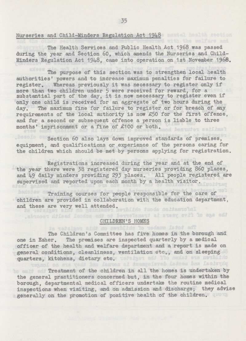 35 Nurseries and Child-Minders Regulation Act 1948 The Health Services and Public Health Act 1968 was passed during the year and Section 60, which amends the Nurseries and Child Minders Regulation Act 1948, came into operation on 1st November 1968. The purpose of this section was to strengthen local health authorities' powers and to increase maximum penalties for failure to register. Whereas previously it was necessary to register only if more than two children under 5 were received for reward for a substantial part of the day, it is now necessary to register even if only one child is received for an aggregate of two hours during the day. The maximum fine for failure to register or for breach of any requirements of the local authority is now £50 for the first offence, and for a second or subsequent offence a person is liable to three months' imprisonment or a fine of £100 or both. Section 60 also lays down improved standards of premises, equipment, and qualifications or experience of the persons caring for the children which should be met by persons applying for registration. Registrations increased during the year and at the end of the year there were 38 registered day nurseries providing 860 places, and 49 daily minders providing 293 places. All people registered are supervised and reported upon each month by a health visitor. Training courses for people responsible for the care of children are provided in collaboration with the education department, and these are very well attended. CHILDREN'S HOMES The Children's Committee has five homes in the borough and one in Esher. The premises are inspected quarterly by a medical officer of the health and welfare department and a report is made on general conditions, cleanliness, ventilation etc., and on sleeping quarters, kitchens, dietary etc. Treatment of the children in all the homes is undertaken by the general practitioners concerned but, in the four homes within the borough, departmental medical officers undertake the routine medical inspections when visiting, and on admission and discharge; they advise generally on the promotion of positive health of the children.