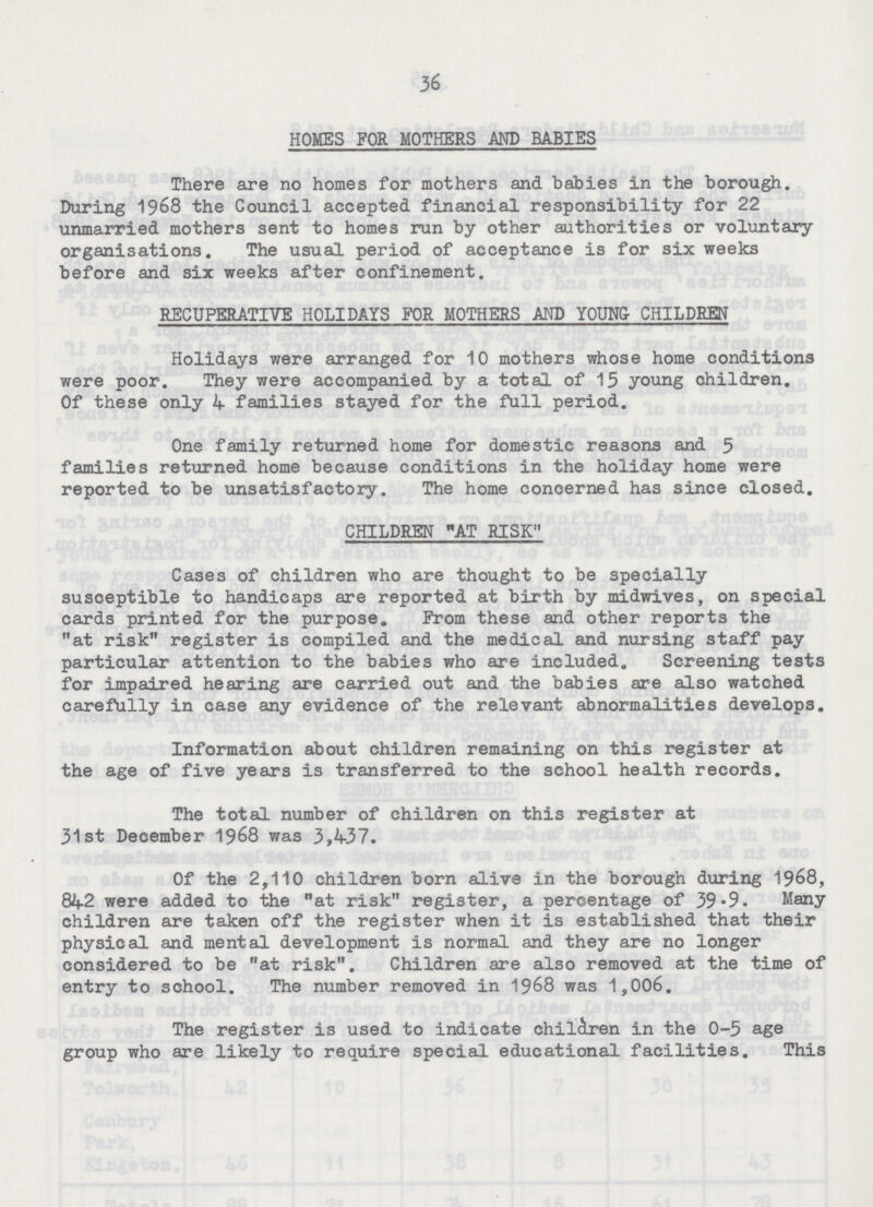 36 HOMES FOR MOTHERS AND BABIES There are no homes for mothers and babies in the borough. During 1968 the Council accepted financial responsibility for 22 unmarried mothers sent to homes run by other authorities or voluntary organisations. The usual period of acceptance is for six weeks before and six weeks after confinement. RECUPERATIVE HOLIDAYS FOR MOTHERS AND Y0UNG CHILDREN Holidays were arranged for 10 mothers whose home conditions were poor. They were accompanied by a total of 15 young children. Of these only 4 families stayed for the full period. One family returned home for domestic reasons and 5 families returned home because conditions in the holiday home were reported to be unsatisfactory. The home concerned has since closed. CHILDREN AT RISK Cases of children who are thought to be specially susceptible to handicaps are reported at birth by midwives, on special cards printed for the purpose. From these and other reports the at risk register is compiled and the medical and nursing staff pay particular attention to the babies who are included. Screening tests for impaired hearing are carried out and the babies are also watched carefully in case any evidence of the relevant abnormalities develops. Information about children remaining on this register at the age of five years is transferred to the school health records. The total number of children on this register at 31st December 1968 was 3,437. Of the 2,110 children born alive in the borough during 1968, 842 were added to the at risk register, a percentage of 39.9. Many children are taken off the register when it is established that their physical and mental development is normal and they are no longer considered to be at risk. Children are also removed at the time of entry to school. The number removed in 1968 was 1,006. The register is used to indicate children in the 0-5 age group who are likely to require special educational facilities. This