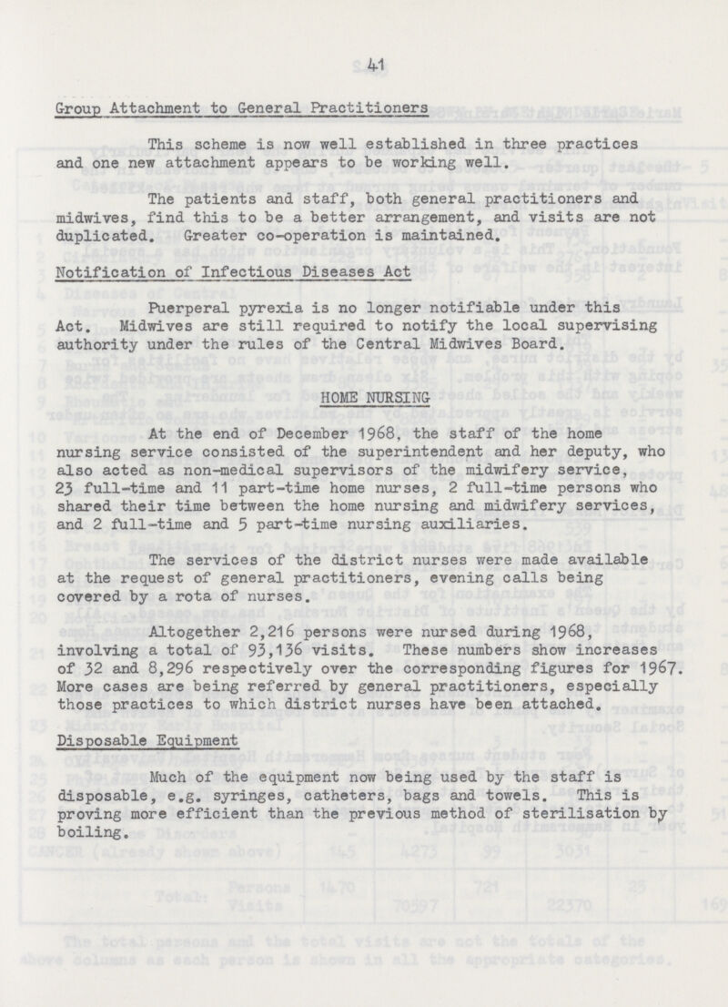 41 Group Attachment to General Practitioners This scheme is now well established in three practices and one new attachment appears to be working well. The patients and staff, both general practitioners and midwives, find this to be a better arrangement, and visits are not duplicated. Greater co-operation is maintained. Notification of Infectious Diseases Act Puerperal pyrexia is no longer notifiable under this Act. Midwives are still required to notify the local supervising authority under the rules of the Central Midwives Board. HOME NURSING At the end of December 1968, the staff of the home nursing service consisted of the superintendent and her deputy, who also acted as non-medical supervisors of the midwifery service, 23 full-time and 11 part-time home nurses, 2 full-time persons who shared their time between the home nursing and midwifery services, and 2 full-time and 5 part-time nursing auxiliaries. The services of the district nurses were made available at the request of general practitioners, evening calls being covered by a rota of nurses. Altogether 2,216 persons were nursed during 1968, involving a total of 93,136 visits. These numbers show increases of 32 and 8,296 respectively over the corresponding figures for 1967. More cases are being referred by general practitioners, especially those practices to which district nurses have been attached. Disposable Equipment Much of the equipment now being used by the staff is disposable, e.g. syringes, catheters, bags and towels. This is proving more efficient than the previous method of sterilisation by boiling.