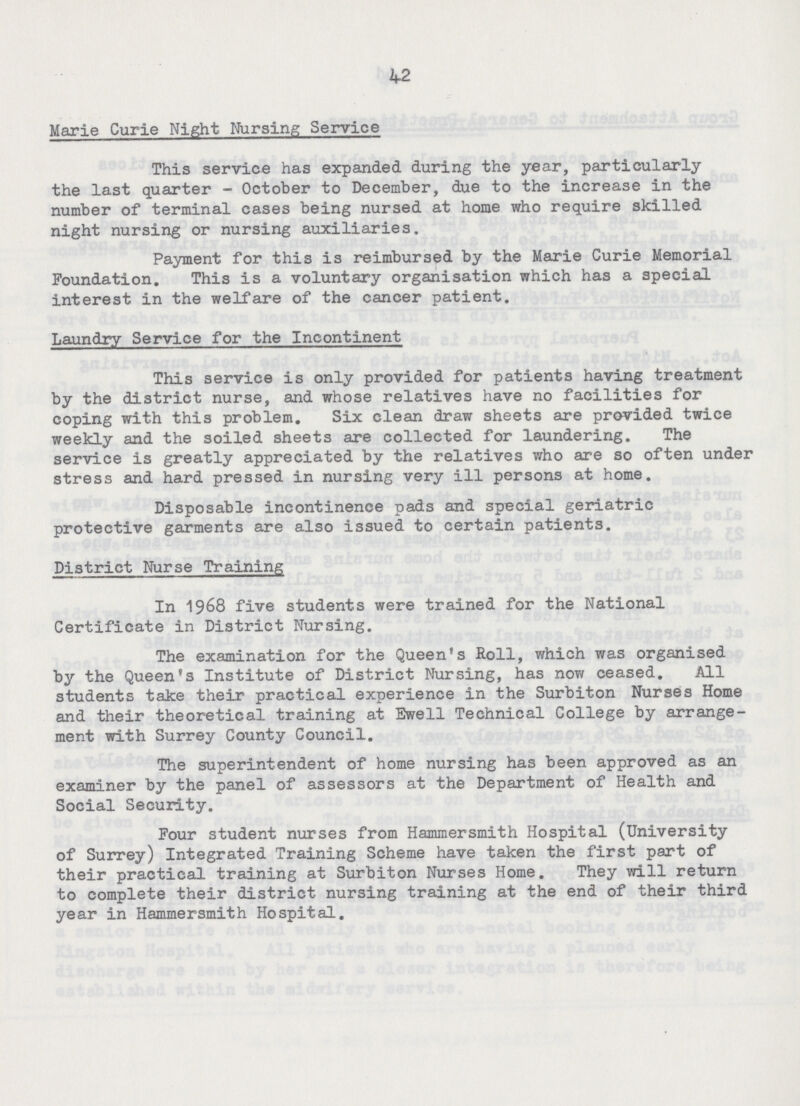 42 Marie Curie Night Nursing Service This service has expanded during the year, particularly the last quarter - October to December, due to the increase in the number of terminal cases being nursed at home who require skilled night nursing or nursing auxiliaries. Payment for this is reimbursed by the Marie Curie Memorial Foundation. This is a voluntary organisation which has a special interest in the welfare of the cancer patient. Laundry Service for the Incontinent This service is only provided for patients having treatment by the district nurse, and whose relatives have no facilities for coping with this problem. Six clean draw sheets are provided twice weekly and the soiled sheets are collected for laundering. The service is greatly appreciated by the relatives who are so often under stress and hard pressed in nursing very ill persons at home. Disposable incontinence pads and special geriatric protective garments are also issued to certain patients. District Nurse Training In 1968 five students were trained for the National Certificate in District Nursing. The examination for the Queen's Roll, which was organised by the Queen's Institute of District Nursing, has now ceased. All students take their practical experience in the Surbiton Nurses Home and their theoretical training at Ewell Technical College by arrange ment with Surrey County Council. The superintendent of home nursing has been approved as an examiner by the panel of assessors at the Department of Health and Social Security. Four student nurses from Hammersmith Hospital (University of Surrey) Integrated Training Scheme have taken the first part of their practical training at Surbiton Nurses Home. They will return to complete their district nursing training at the end of their third year in Hammersmith Hospital.