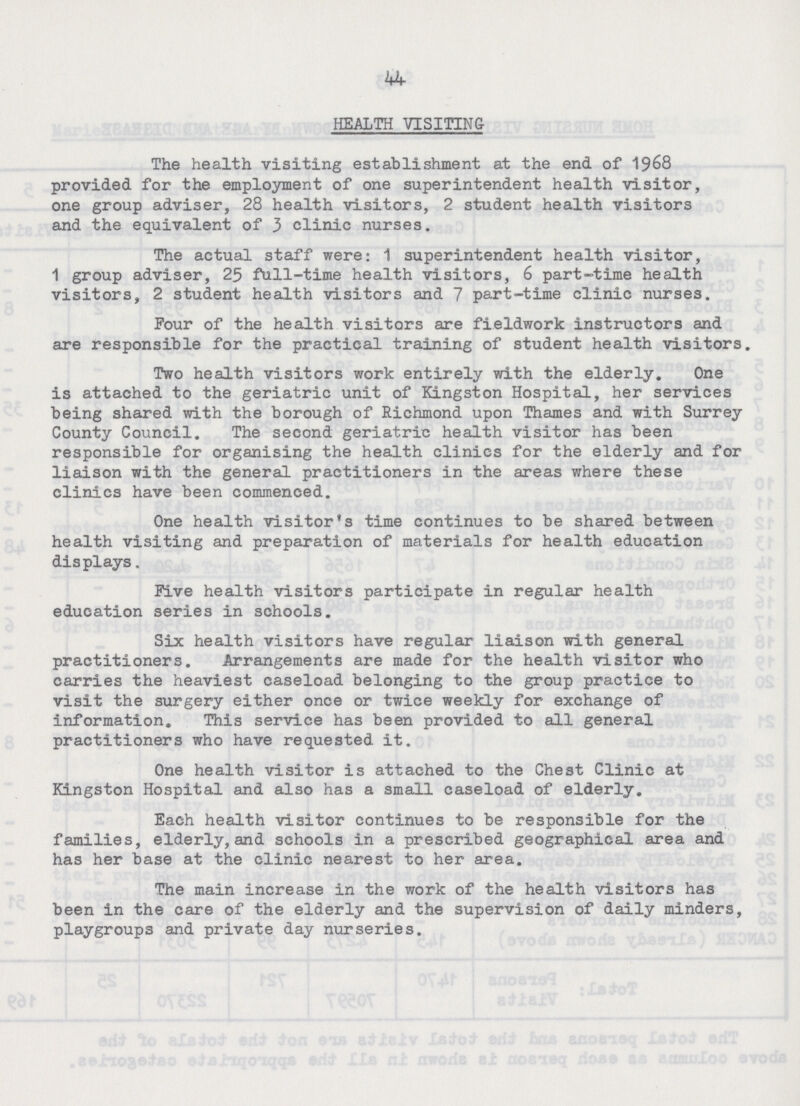 44 HEALTH VISITING The health visiting establishment at the end of 1968 provided for the employment of one superintendent health visitor, one group adviser, 28 health visitors, 2 student health visitors and the equivalent of 3 clinic nurses. The actual staff were: 1 superintendent health visitor, 1 group adviser, 25 full-time health visitors, 6 part-time health visitors, 2 student health visitors and 7 part-time clinic nurses. Four of the health visitors are fieldwork instructors and are responsible for the practical training of student health visitors. Two health visitors work entirely with the elderly. One is attached to the geriatric unit of Kingston Hospital, her services being shared with the borough of Richmond upon Thames and with Surrey County Council. The second geriatric health visitor has been responsible for organising the health clinics for the elderly and for liaison with the general practitioners in the areas where these clinics have been commenced. One health visitor's time continues to be shared between health visiting and preparation of materials for health education displays. Five health visitors participate in regular health education series in schools. Six health visitors have regular liaison with general practitioners. Arrangements are made for the health visitor who carries the heaviest caseload belonging to the group practice to visit the surgery either once or twice weekly for exchange of information. This service has been provided to all general practitioners who have requested it. One health visitor is attached to the Chest Clinic at Kingston Hospital and also has a small caseload of elderly. Each health visitor continues to be responsible for the families, elderly, and schools in a prescribed geographical area and has her base at the clinic nearest to her area. The main increase in the work of the health visitors has been in the care of the elderly and the supervision of daily minders, playgroups and private day nurseries.