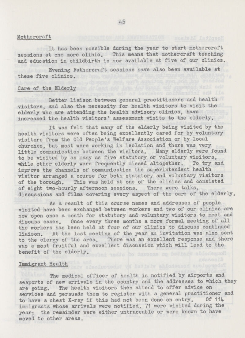 45 Mothercraft It has been possible during the year to start mothercraft sessions at one more clinic. This means that mothercraft teaching and education in childbirth is now available at five of our clinics. Evening Fathercraft sessions have also been available at these five clinics. Care of the Elderly Better liaison between general practitioners and health visitors, and also the necessity for health visitors to visit the elderly who are attending the health advisory clinics, have increased the health visitors assessment visits to the elderly. It was felt that many of the elderly being visited by the health visitors were often being excellently cared for by voluntary visitors from the Old People's Welfare Association or by local churches, but most were working in isolation and there was very little communication between the visitors. Many elderly were found to be visited by as many as five statutory or voluntary visitors, while other elderly were frequently missed altogether. To try and improve the channels of communication the superintendent health visitor arranged a course for both statutory and voluntary visitors of the borough. This was held at one of the clinics and consisted of eight two-hourly afternoon sessions. There were talks, discussions and films covering every aspect of the care of the elderly. As a result of this course names and addresses of people visited have been exchanged between workers and two of our clinics are now open once a month for statutory and voluntary visitors to meet and discuss cases. Once every three months a more formal meeting of all the workers has been held at four of our clinics to discuss continued liaison. At the last meeting of the year an invitation was also sent to the clergy of the area. There was an excellent response and there was a most fruitful and excellent discussion which will lead to the benefit of the elderly. Immigrant Health The medical officer of health is notified by airports and seaports of new arrivals in the country and the addresses to which they are going. The health visitors then attend to offer advice on services and persuade them to register with a general practitioner and to have a chest X-ray if this had not been done on entry. Of 114 immigrants whose arrivals were notified, 71 were visited during the year; the remainder were either untraceable or were known to have moved to other areas.