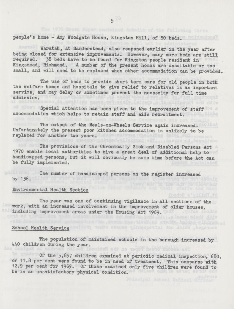 5 people's home - Amy Woodgate House, Kingston Hill, of 50 beds. Waratah, at Sanderstead, also reopened earlier in the year after being closed for extensive improvements. However, many more beds are still required. 38 beds have to be found for Kingston people resident in Kingsmead, Richmond. A number of the present homes are unsuitable or too smallp and will need to be replaced when other accommodation can be provided. The use of beds to provide short term care for old people in both the welfare homes and hospitals to give relief to relatives is an important service, and may delay or sometimes prevent the necessity for full time admission. Special attention has been given to the improvement of staff accommodation which helps to retain staff and aids recruitment. The output of the Meals-on-Wheels Service again increased. Unfortunately the present poor kitchen accommodation is unlikely to be replaced for another two years. The provisions of the Chronically Sick and Disabled Persons Act 1970 enable local authorities to give a great deal of additional help to handicapped persons, but it will obviously be some time before the Act can be fully implemented. The number of handicapped persons on the register increased by 136. Environmental Health Section The year was one of continuing vigilance in all sections of the work, with an increased involvement in the improvement of older houses, including improvement areas under the Housing Act 1969. School Health Service The population of maintained schools in the borough increased by 440 children during the year. Of the 5,857 children examined at periodic medical inspection, 680, or 11,8 per cent were found to be in need of treatment. This compares with 12.9 per cent for 1969. Of those examined only five children were found to be in an unsatisfactory physical condition.