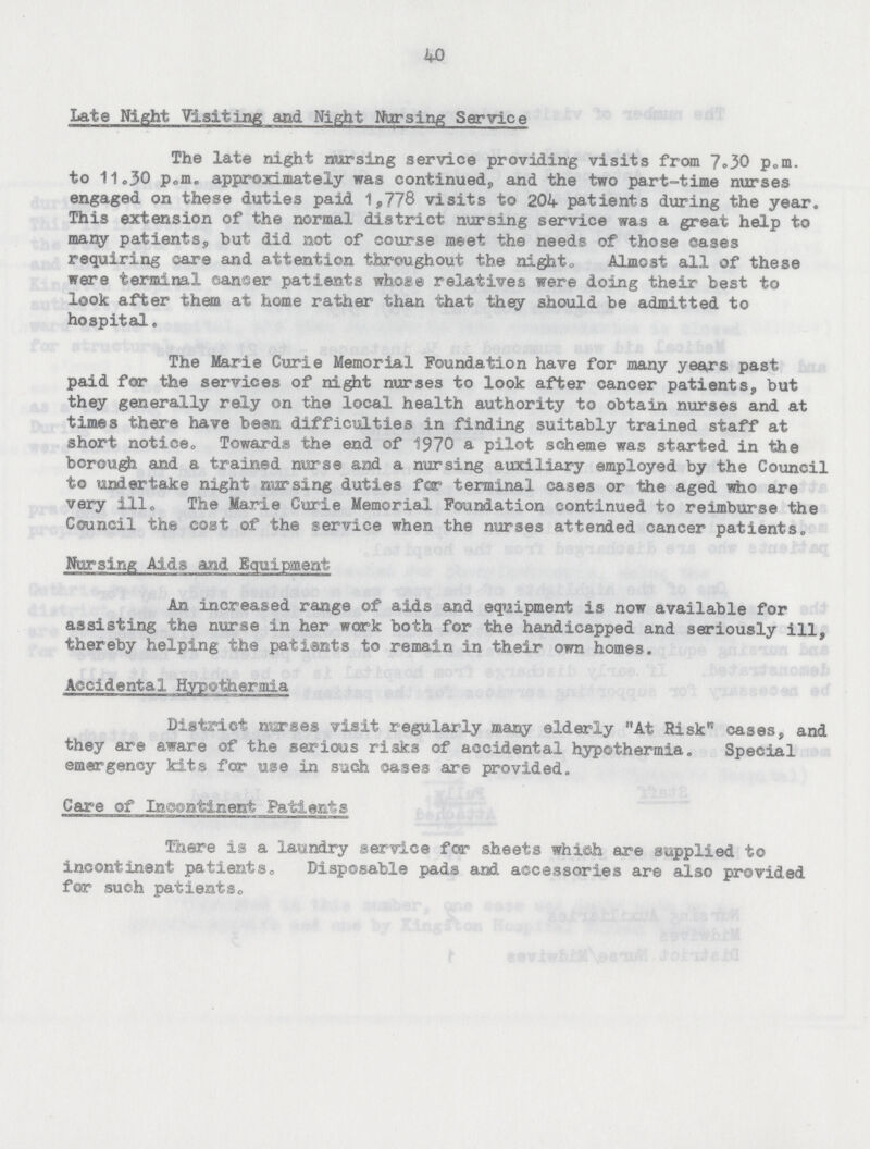 40 Late Night Visiting and Night Nursing Service The late night nursing service providing visits from 7.30 p.m. to 11.30 p.m. approximately was continued, and the two part-time nurses engaged on these duties paid 1,778 visits to 204 patients during the year. This extension of the normal district nursing service was a great help to many patients, but did not of course meet the needs of those cases requiring care and attention throughout the night. Almost all of these were terminal canser patients whose relatives were doing their best to look after them at home rather than that they should be admitted to hospital. The Marie Curie Memorial Foundation have for many years past paid for the services of night nurses to look after cancer patients, but they generally rely on the local health authority to obtain nurses and at times there have bean difficulties in finding suitably trained staff at short notice. Towards the end of 1970 a pilot scheme was started in the borough and a trained nurse and a nursing auxiliary employed by the Council to undertake night nursing duties far terminal cases or the aged who are very ill. The Marie Curie Memorial Foundation continued to reimburse the Council the coat of the service when the nurses attended cancer patients. Nursing Aids and Equipment An increased range of aids and equipment is now available for assisting the nurse in her work both for the handicapped and seriously ill, thereby helping the patients to remain in their own homes. Accidental Hypothermia District marses visit regularly many elderly At Risk™ cases, and they are aware of the serious ri3ks of accidental hypothermia. Special emergency kits for use in such oases are provided. Care of In.eonta.nent Patients There is a laundry service far sheets which are supplied to incontinent patients. Disposable pads and accessories are also provided for such patients.