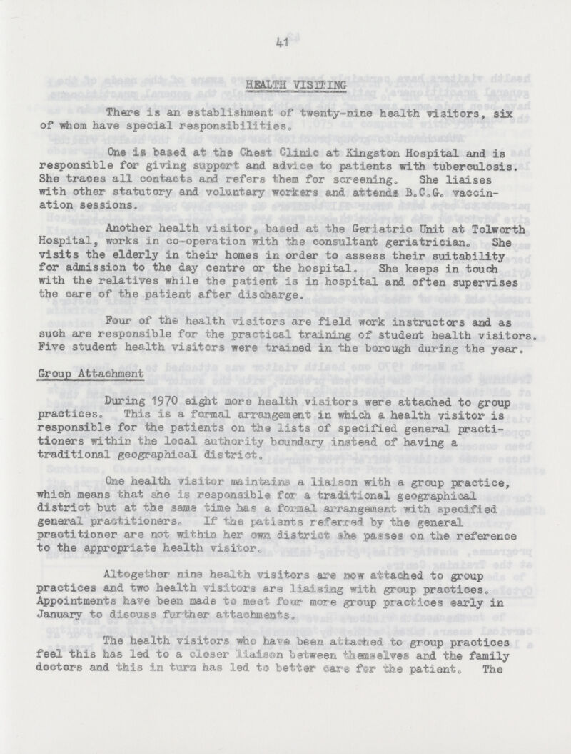 41 HEALTH VISITING There is an establishment of twenty-nine health visitors, six of whom have special responsibilities. One is based at the Chest Clinic at Kingston Hospital and is responsible for giving support and advice to patients with tuberculosis. She traces all contacts and refers them for screening. She liaises with other statutory and voluntary workers and attends B.C.&. vaccin ation sessions. Another health visitor, based at the Geriatric Unit at Tolworth Hospital, works in co-operation with the consultant geriatrician,, She visits the elderly in their homes in order to assess their suitability for admission to the day centre or the hospital. She keeps in touch with the relatives while the patient is in hospital and often supervises the care of the patient after discharge. Pour of the health visitors are field work instructors and as such are responsible for the practical training of student health visitors. Five student health visitors were trained in the borough during the year. Group Attachment During 1970 eight more health visitors were attached to group practices. This is a formal arrangement in which a health visitor is responsible for the patients on the lists of specified general practi tioners within the local authority boundary instead of having a traditional geographical district. One health visitor maintains, a liaison with a group practice, which means that she is responsible for' a traditional geographical district but at the same time has a formal arrangement with specified general practitioners. If the patiants referred by the general practitioner are not within her own district she passes on the reference to the appropriate health visitor. Altogether nine health visitors are now attached to group practices and two health visitors are liaising with group practices. Appointments have been made to meet four more group practices early in January to discuss farther attachments. The health visitors who have been attached to group practices feel this has led to a closer liaison between themselves and the family doctors and this in turn has led to tetter care for the patient. The