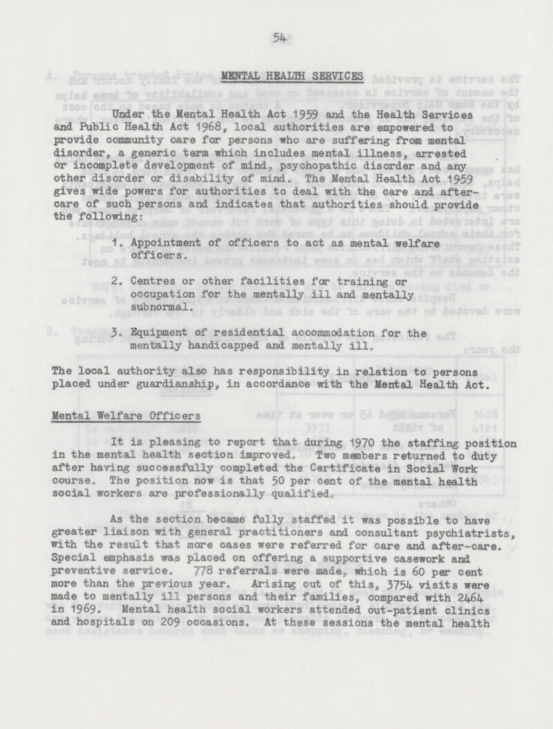54 MENTAL HEALTH SERVICES Under the Mental Health Act 1959 and the Health Services and Public Health Act 1968, local authorities are empowered to provide community care for persons who are suffering from mental disorder, a generic term which includes mental illness, arrested or incomplete development of mind, psychopathic disorder and any other disorder or disability of mind. The Mental Health Act 19'59 gives wide powers for authorities to deal with the care and after care of such persons and indicates that authorities should provide the following; 1. Appointment of officers to act as mental welfare officers. 2. Centres or other facilities for training or occupation for the mentally ill and mentally subnormal. 3. Equipment of residential accommodation for the mentally handicapped and mentally ill. The local authority also has responsibility in relation to persons placed under guardianship, in accordance with the Mental Health Act. Mental Welfare Officers It is pleasing to report that during 1970 the staffing position in the mental health section improved,, Two members returned to duty after having successfully completed the Certificate in Social Work course. The position now is that 50 per cent of the mental health social workers are professionally qualifiedo As the section became fully staffed it was possible to have greater liaison with general practitioners and consultant psychiatrists, with the result that more cases were referred for care and after-care. Special emphasis was placed on offering a supportive casework and preventive service. 778 referrals were made,, which is 60 per cent more than the previous year. Arising out of this, 3754 visits were made to mentally ill persons and their families, compared with 2464 in 1969. Mental health social workers attended out-patient clinics and hospitals on 209 occasions. At these sessions the mental health