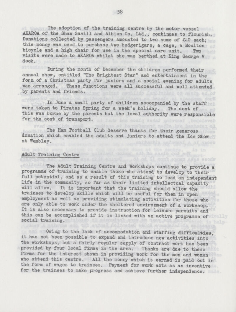 58 The adoption of the training centre by the motor vessel AKAROA of the Shaw Savill and Albion Co. Ltd., continues to flourish. Donations collected by passengers amounted to two sums of £40 each; this money was used to purchase two budgerigars, a cage, a Moulton bicycle and a high chair for use in the special care unit. Two visits were made to AKAROA whilst she was berthed at King George V dock. During the month of December the children performed their annual show, entitled The Brightest Star and entertainment in the form of a Christmas party for juniors and a social evening for adults was arranged. These functions were all successful and well attended by parents and friends. In June a small party of children accompanied by the staff were taken to Pirates Spring for a weeks holiday. The cost of this was borne by the parents but the local authority were responsible for the cost of transport„ The Ham Football Club deserve thanks for their generous donation which enabled the adults and juniors to attend the Ice Show at Wembley. Adult Training Centre The Adult Training Centre and Workshops continue to provide a programme of training to enable those who attend to develop to their full potential, and as a result of this training to lead an independent life in the community, so far as their limited intellectual capacity will allow. It is important that the training should allow the trainees to develop skills which will be useful for them in open employment as well as providing stimulating activities for those who are only able to work under the sheltered environment of a workshop It is also necessary to provide instruction for leisure pursuits and this can be accomplished if it is linked with an active programme of social training. Owing to the lack of accommodation and staffing difficulties, it has not been possible to expand and introduce new activities into the workshops but a fairly regular supply of contract work has been provided by four local firms in the area. Thanks are due to these firms for the interest shown in providing work for the men and women who attend this centre. All the money which is earned is paid out in the form of wages to trainees. Payment for work acts as an incentive for the trainees to make progress and achieve further independence.