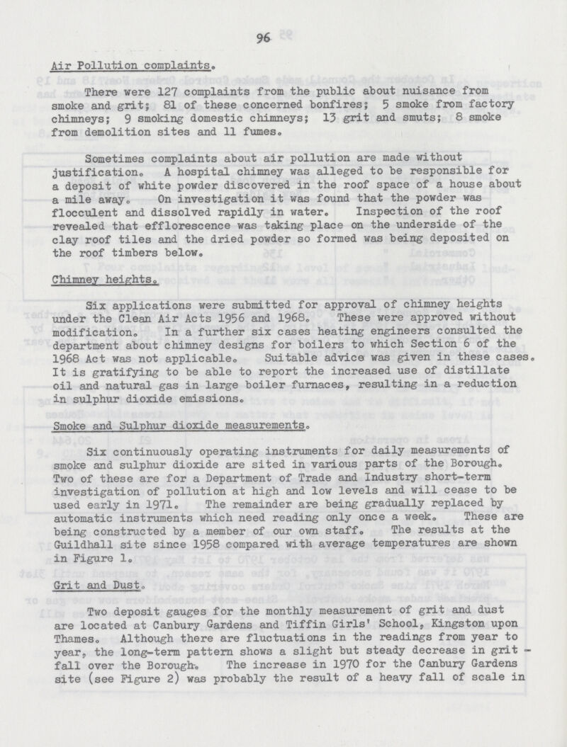 96 Air Pollution complaints. There were 127 complaints from the public about nuisance from smoke and grit; 81 of these concerned bonfires; 5 smoke from factory chimneys; 9 smoking domestic chimneys; 13 grit and smuts; 8 smoke from demolition sites and 11 fumes. Sometimes complaints about air pollution are made without justification. A hospital chimney was alleged to be responsible for a deposit of white powder discovered in the roof space of a house about a mile away On investigation it was found that the powder was flocculent and dissolved rapidly in water. Inspection of the roof revealed that efflorescence was taking place on the underside of the clay roof tiles and the dried powder so formed was being deposited on the roof timbers below. Chimney heights. Six applications were submitted for approval of chimney heights under the Clean Air Acts 1956 and 1968. These were approved without modification. In a further six cases heating engineers consulted the department about chimney designs for boilers to which Section 6 of the 1968 Act was not applicable. Suitable advice was given in these cases. It is gratifying to be able to report the increased use of distillate oil and natural gas in large boiler furnaces, resulting in a reduction in sulphur dioxide emissions. Smoke and Sulphur dioxide measurements. Six continuously operating instruments for daily measurements of smoke and sulphur dioxide are sited in various parts of the Borough. Two of these are for a Department of Trade and Industry short-term investigation of pollution at high and low levels and will cease to be used early in 1971. The remainder are being gradually replaced by automatic instruments which need reading only once a week. These are being constructed by a member of our own staff. The results at the Guildhall site since 1958 compared with average temperatures are shown in Figure 1. Grit and Dust. Two deposit gauges for the monthly measurement of grit and dust are located at Canbury Gardens and Tiffin Girls' School, Kingston upon Thames. Although there are fluctuations in the readings from year to year, the long-term pattern shows a slight but steady decrease in grit fall over the Borough. The increase in 1970 for the Canbury Gardens site (see Figure 2) was probably the result of a heavy fall of scale in