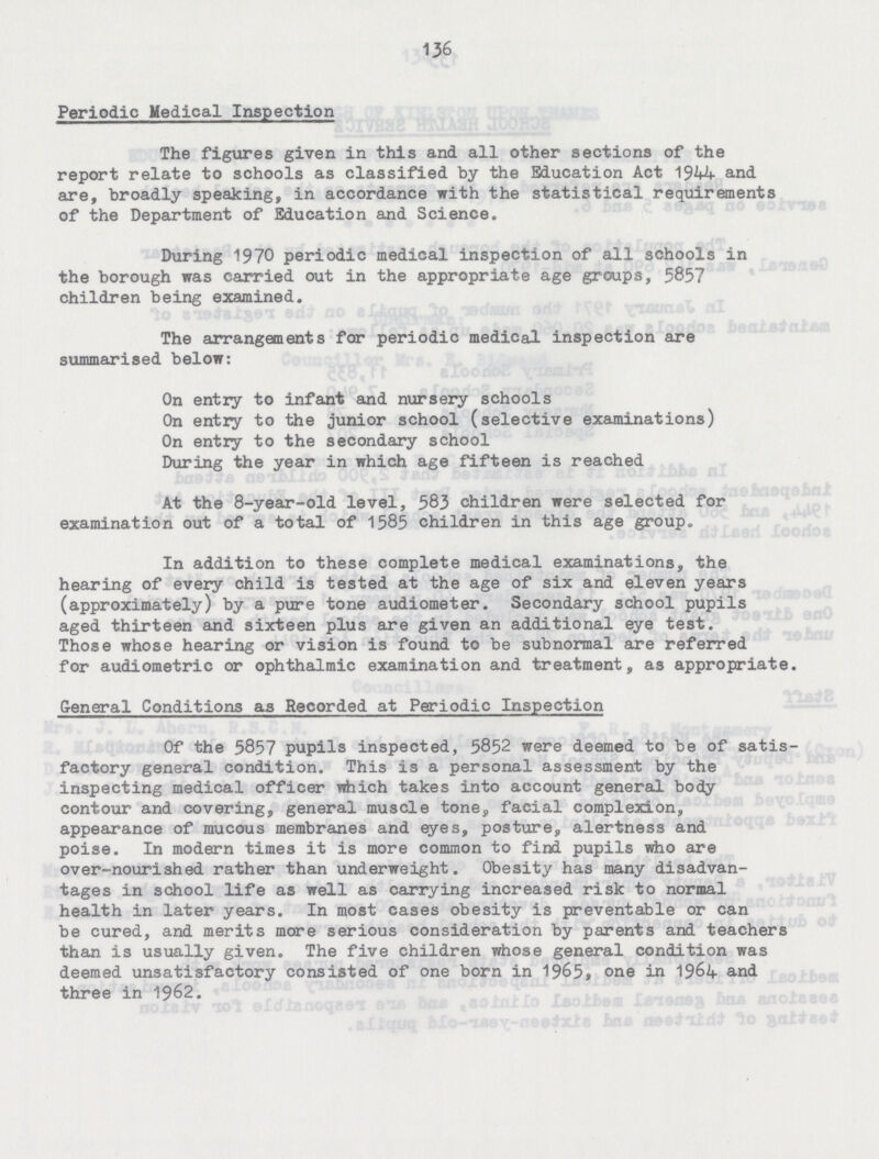 136 Periodic Medical Inspection The figures given in this and all other sections of the report relate to schools as classified by the Education Act 1944 and are, broadly speaking, in accordance with the statistical requirements of the Department of Education and Science. During 1970 periodic medical inspection of all schools in the borough was carried out in the appropriate age groups, 5857 children being examined. The arrangements for periodic medical inspection are summarised below: On entry to infant and nursery schools On entry to the junior school (selective examinations) On entry to the secondary school During the year in which age fifteen is reached At the 8-year-old level, 583 children were selected for examination out of a total of 1585 children in this age group. In addition to these complete medical examinations, the hearing of every child is tested at the age of six and eleven years (approximately) by a pure tone audiometer. Secondary school pupils aged thirteen and sixteen plus are given an additional eye test. Those whose hearing or vision is found to be subnormal are referred for audiometric or ophthalmic examination and treatment, as appropriate. General Conditions as Recorded at Periodic Inspection Of the 5857 pupils inspected, 5852 were deemed to be of satis factory general condition. This is a personal assessment by the inspecting medical officer which takes into account general body contour and covering, general muscle tone, facial complexion, appearance of mucous membranes and eyes, posture, alertness and poise. In modern times it is more common to find pupils who are over-nourished rather than underweight. Obesity has many disadvan tages in school life as well as carrying increased risk to normal health in later years. In most cases obesity is preventable or can be cured, and merits more serious consideration by parents and teachers than is usually given. The five children whose general condition was deemed unsatisfactory consisted of one born in 1965, one in 1964 and three in 1962.