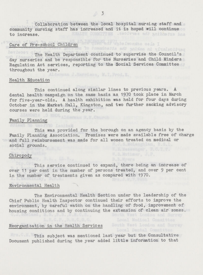 3 Collaboration between the local hospital nursing staff and community nursing staff has increased and it is hoped will continue to increase. Care of Pre-school Children The Health Department continued to supervise the Council's day nurseries and be responsible for the Nurseries and Child Minders Regulation Act services, reporting to the Social Services Committee throughout the year. Health Education This continued along similar lines to previous years. A dental health campaign on the same basis as 1970 took place in March for five-year-olds. A health exhibition was held for four days during October in the Market Hall, Kingston, and two further smoking advisory courses were held during the year. Family Planning This was provided for the borough on an agency basis by the Family Planning Association. Premises were made available free of charge and full reimbursement was made for all women treated on medical or social grounds. Chiropody This service continued to expand, there being an increase of over 11 per cent in the number of persons treated, and over 9 per cent in the number of treatments given as compared with 1970. Environmental Health The Environmental Health Section under the leadership of the Chief Public Health Inspector continued their efforts to improve the environment, by careful watch on the handling of food, improvement of housing conditions and by continuing the extension of clean air zones. Reorganisation in the Health Services This subject was mentioned last year but the Consultative Document published during the year added little information to that