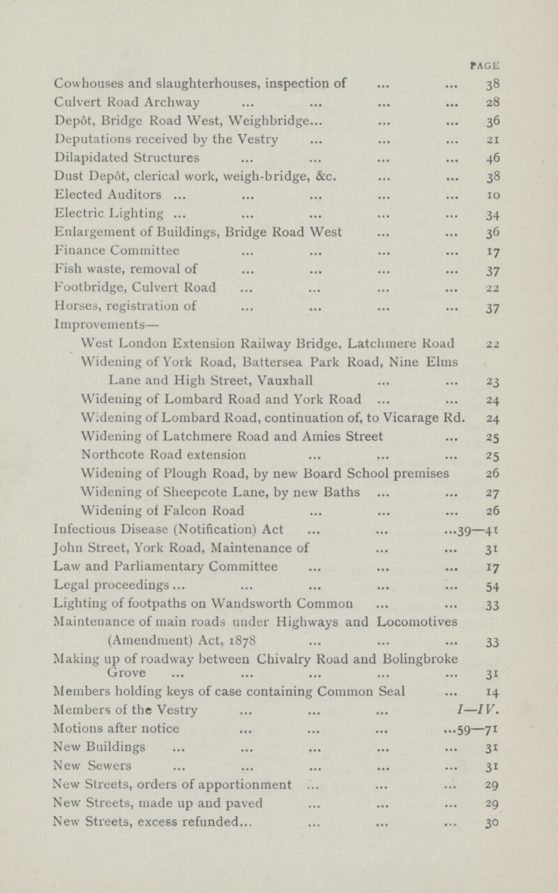 PAGE Cowhouses and slaughterhouses, inspection of 38 Culvert Road Archway 28 Depot, Bridge Road West, Weighbridge 36 Deputations received by the Vestry 21 Dilapidated Structures 46 Dust Depot, clerical work, weigh-bridge, &c. 38 Elected Auditors 10 Electric Lighting 34 Enlargement of Buildings, Bridge Road West 36 Finance Committee 17 Fish waste, removal of 37 Footbridge, Culvert Road 22 Horses, registration of 37 Improvements— West London Extension Railway Bridge, Latchmere Road 22 Widening of York Road, Battersea Park Road, Nine Elms Lane and High Street, Vauxhall 23 Widening of Lombard Road and York Road 24 Widening of Lombard Road, continuation of, to Vicarage Rd. 24 Widening of Latchmere Road and Amies Street ... 25 Northcote Road extension 25 Widening of Plough Road, by new Board School premises 26 Widening of Sheepcote Lane, by new Baths 27 Widening of Falcon Road 26 Infectious Disease (Notification) Act 39—41 John Street, York Road, Maintenance of 31 Law and Parliamentary Committee 17 Legal proceedings 54 Lighting of footpaths on Wandsworth Common 33 Maintenance of main roads under Highways and Locomotives (Amendment) Act, 1878 33 Making up of roadway between Chivalry Road and Bolingbroke Grove 31 Members holding keys of case containing Common Seal ... 14 Members of the Vestry I—IV. Motions after notice 59—71 New Buildings 31 New Sewers 31 New Streets, orders of apportionment 29 New Streets, made up and paved 29 New Streets, excess refunded 30