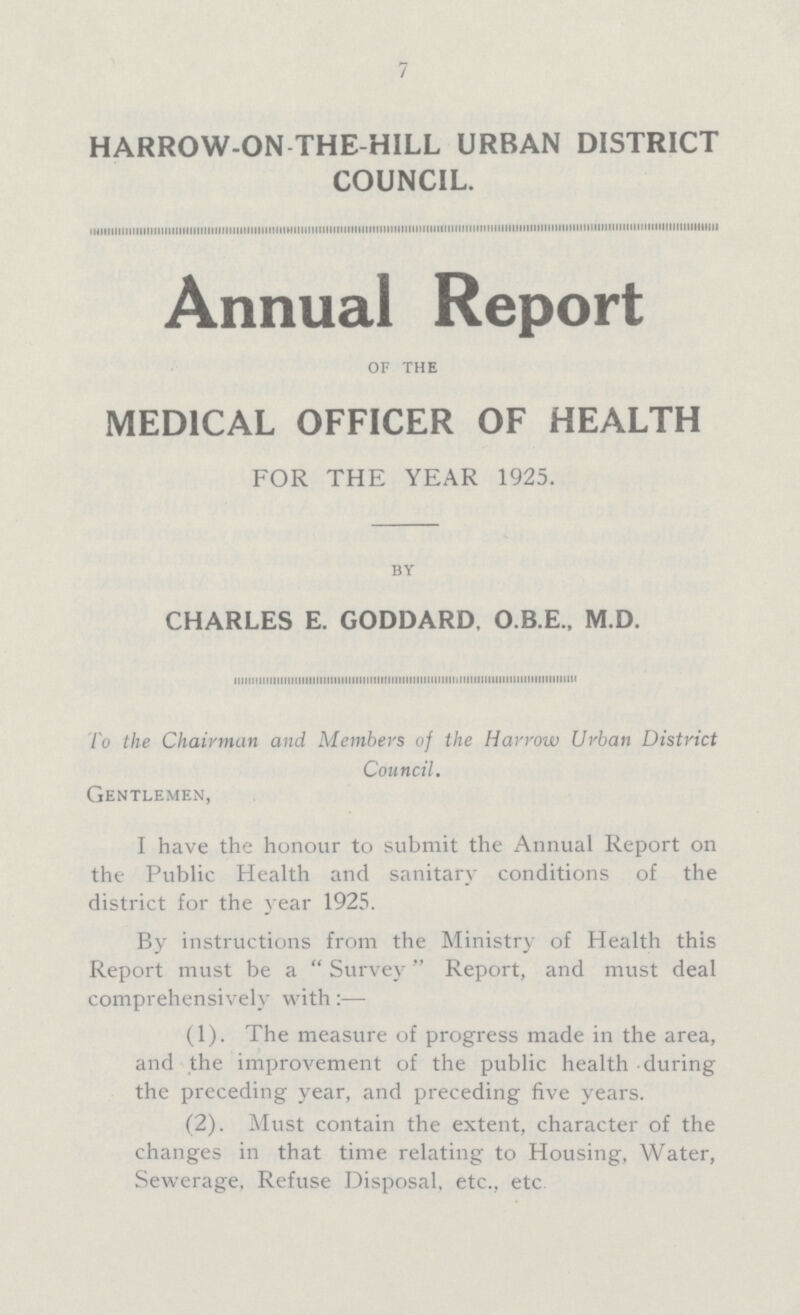 7 HARROW-ON-THE-HILL URBAN DISTRICT COUNCIL. Annual Report of THE MEDICAL OFFICER OF HEALTH FOR THE YEAR 1925. by CHARLES E. GODDARD, O.B.E., M.D. To the Chairman and Members of the Harrow Urban District Council. Gentlemen, I have the honour to submit the Annual Report on the Public Health and sanitary conditions of the district for the year 1925. By instructions from the Ministry of Health this Report must be a  Survey Report, and must deal comprehensively with:— (1). The measure of progress made in the area, and the improvement of the public health during the preceding year, and preceding five years. (2). Must contain the extent, character of the changes in that time relating to Housing, Water, Sewerage, Refuse Disposal, etc., etc