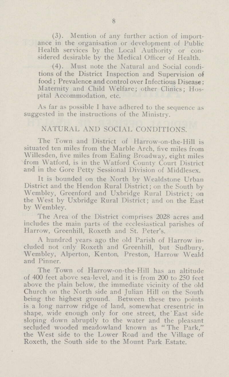 8 (3). Mention of any further action of import ance in the organisation or development of Public Health services by the Local Authority or con sidered desirable by the Medical Officer of Health. (4). Must note the Natural and Social condi tions of the District Inspection and Supervision of food ; Prevalence and control over Infectious Disease; Maternity and Child Welfare; other Clinics; Hos pital Accommodation, etc. As far as possible I have adhered to the sequence as suggested in the instructions of the Ministry. NATURAL AND SOCIAL CONDITIONS. The Town and District of Harrow-on-the-Hill is situated ten miles from the Marble Arch, five miles from Willesden, five miles from Ealing Broadway, eight miles from Watford, is in the Watford County Court District and in the Gore Petty Sessional Division of Middlesex. It is bounded on the North by Wealdstone Urban District and the Hendon Rural District; on the South by Wembley, Greenford and Uxbridge Rural District; on the West by Uxbridge Rural District; and on the East by Wembley. The Area of the District comprises 2028 acres and includes the main parts of the ecclesiastical parishes of Harrow, Greenhill, Roxeth and St. Peter's. A hundred years ago the old Parish of Harrow in cluded not only Roxeth and Greenhill, but Sudbury, Wembley, Alperton, Kenton, Preston, Harrow Weald and Pinner. The Town of Harrow-on-the-Hill has an altitude of 400 feet above sea-level, and it is from 200 to 250 feet above the plain below, the immediate vicinity of the old Church on the North side and Julian Hill on the South being the highest ground. Between these two points is a long narrow ridge of land, somewhat cresentric in shape, wide enough only for one street, the' East side sloping down abruptly to the water and the pleasant secluded wooded meadowland known as  The Park, the West side to the Lower Road and the Village of Roxeth, the South side to the Mount Park Estate.