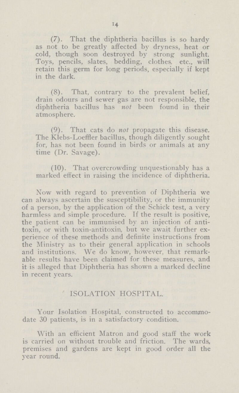 14 (7). That the diphtheria bacillus is so hardy as not to be greatly affected by dryness, heat or cold, though soon destroyed by strong sunlight. Toys, pencils, slates, bedding, clothes, etc., will retain this germ for long periods, especially if kept in the dark. (8). That, contrary to the prevalent belief, drain odours and sewer gas are not responsible, the diphtheria bacillus has not been found in their atmosphere. (9). That cats do not propagate this disease. The Klebs-Loeffler bacillus, though diligently sought for, has not been found in birds or animals at any time (Dr. Savage). (10). That overcrowding unquestionably has a marked effect in raising the incidence of diphtheria. Now with regard to prevention of Diphtheria we can always ascertain the susceptibility, or the immunity of a person, by the application of the Schick test, a very harmless and simple procedure. If the result is positive, the patient can be immunised by an injection of anti toxin, or with toxin-antitoxin, but we await further ex perience of these methods and definite instructions from the Ministry as to their general application in schools and institutions. We do know, however, that remark able results have been claimed for these measures, and it is alleged that Diphtheria has shown a marked decline in recent years. ISOLATION HOSPITAL. Your Isolation Hospital, constructed to accommo date 30 patients, is in a satisfactory condition. With an efficient Matron and good staff the work is carried on without trouble and friction. The wards, premises and gardens are kept in good order all the year round.