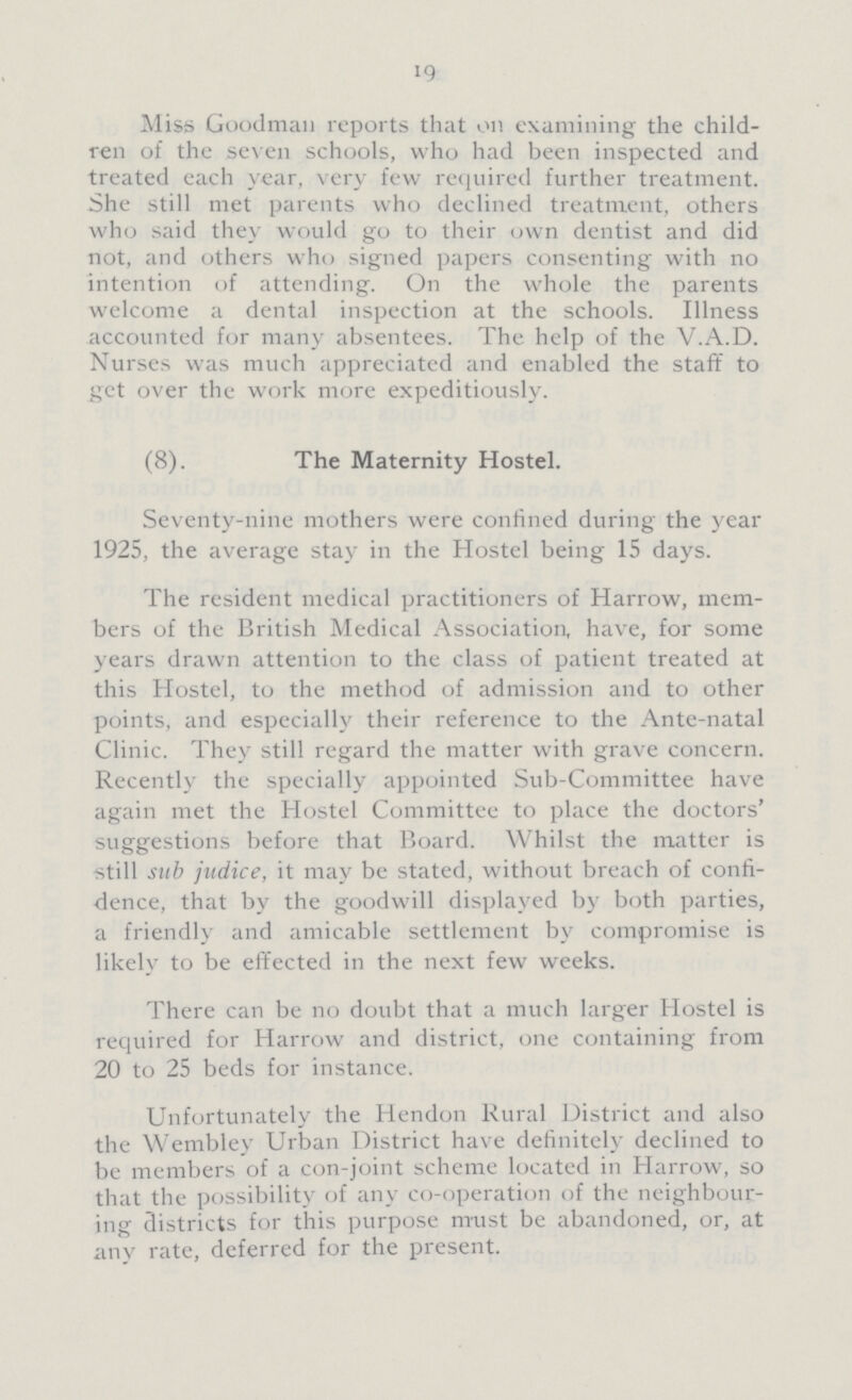 19 Miss Goodman reports that on examining the child ren of the seven schools, who had been inspected and treated each year, very few required further treatment. She still met parents who declined treatment, others who said they would go to their own dentist and did not, and others who signed papers consenting with no intention of attending. On the whole the parents welcome a dental inspection at the schools. Illness accounted for many absentees. The help of the V.A.D. Nurses was much appreciated and enabled the staff to get over the work more expeditiously. (8). The Maternity Hostel. Seventy-nine mothers were confined during the year 1925, the average stay in the Hostel being 15 days. The resident medical practitioners of Harrow, mem bers of the British Medical Association, have, for some years drawn attention to the class of patient treated at this Hostel, to the method of admission and to other points, and especially their reference to the Ante-natal Clinic. They still regard the matter with grave concern. Recently the specially appointed Sub-Committee have again met the Hostel Committee to place the doctors' suggestions before that Board. Whilst the matter is still sub judice, it may be stated, without breach of confi dence, that by the goodwill displayed by both parties, a friendly and amicable settlement by compromise is likely to be effected in the next few weeks. There can be no doubt that a much larger Hostel is required for Harrow and district, one containing from 20 to 25 beds for instance. Unfortunately the Hendon Rural District and also the Wembley Urban District have definitely declined to be members of a con-joint scheme located in Harrow, so that the possibility of any co-operation of the neighbour ing districts for this purpose must be abandoned, or, at any rate, deferred for the present.