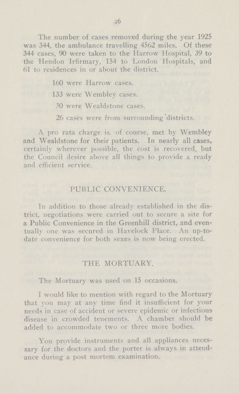 26 The number of cases removed during the year 1925 was 344, the ambulance travelling 4562 miles. Of these 344 cases, 90 were taken to the Harrow Hospital, 39 to the Hendon Irfirmary, 154 to London Hospitals, and 61 to residences in or about the district. 160 were Harrow cases. 133 were Wembley cases. 30 were Wealdstone cases. 26 cases were from surrounding districts. A pro rata charge is. of course, met by Wembley and Wealdstone for their patients. In nearly all cases,. certainly wherever possible, the cost is recovered, but the Council desire above all things to provide a ready and efficient service. PUBLIC CONVENIENCE. In addition to those already established in the dis trict, negotiations were carried out to secure a site for a Public Convenience in the Greenhill district, and even tually one was secured in Havelock Place. An up-to date convenience for both sexes is now being erected. THE MORTUARY. The Mortuary was used on 15 occasions. I would like to mention with regard to the Mortuary that you may at any time find it insufficient for your needs in case of accident or severe epidemic or infectious disease in crowded tenements. A chamber should be added to accommodate two or three more bodies. You provide instruments and all appliances neces sary for the doctors and the porter is always in attend ance during a post mortem examination.