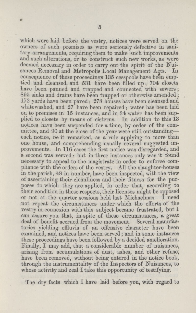 5 which were laid before the vestry, notices were served on the owners of such premises as were seriously defective in sani tary arrangements, requiring them to make such improvements and such alterations, or to construct such new works, as were deemed necessary in order to carry out the spirit of the Nui sances Removal and Metropolis Local Management Acts. In consequence of these proceedings 135 cesspools have been emp tied and cleansed, and 531 have been filled up; 704 closets have been panned and trapped and connected with sewers; 895 sinks and drains have been trapped or otherwise amended ; 172 yards have been paved; 278 houses have been cleansed and. whitewashed, and 27 have been repaired; water has been laid on to premises in 15 instances, and in 34 water has been sup plied to closets by means of cisterns. In addition to this 13 notices have been suspended for a time, by order of the com mittee, and 90 at the close of the year were still outstanding— each notice, be it remarked, as a rule applying to more than one house, and comprehending usually several suggested im provements. In 116 cases the first notice was disregarded, and a second was served: but in three instances only was it found necessary to appeal to the magistrate in order to enforce com pliance with the orders of the vestry. All the slaughter-houses in the parish, 48 in number, have been inspected, with the view of ascertaining their cleanliness and their fitness for the pur poses to which they are applied, in order that, according to their condition in these respects, their licenses might be opposed or not at the quarter sessions held last Michaelmas. I need not repeat the circumstances under which the efforts of the vestry in connexion with this subject became frustrated, but I can assure you that, in spite of these circumstances, a great deal of benefit accrued from the movement. Several manufac tories yielding effluvia of an offensive character have been examined, and notices have been served; and in some instances these proceedings have been followed by a decided amelioration. Finally, I may add, that a considerable number of nuisances, arising from accumulations of dust, ashes, and other refuse, have been removed, without being entered in the notice book, through the instrumentality of the Inspectors of Nuisances, to whose activity and zeal I take this opportunity of testifying. The dry facts which I have laid before you, with regard to