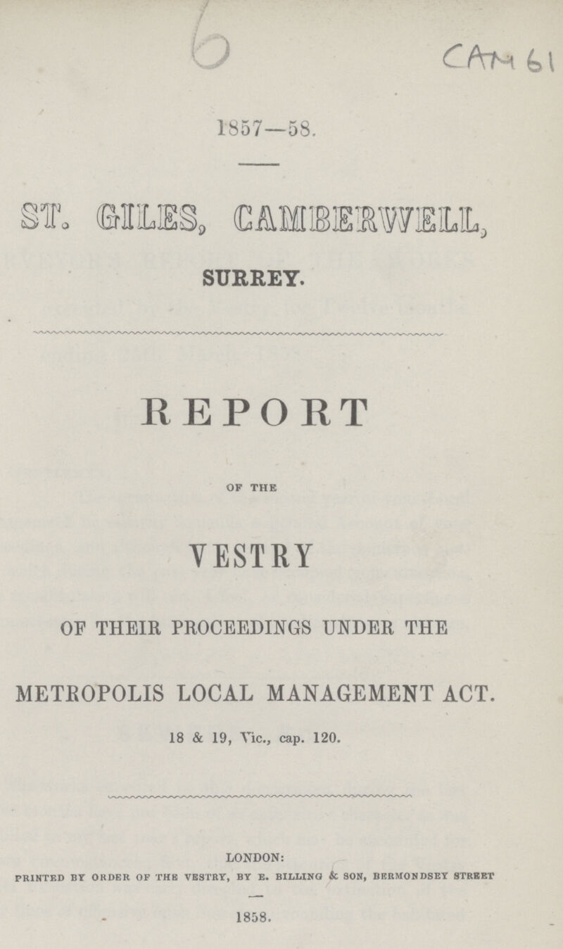 6 CAM 61 1857—58. ST.GILES, CAMBERWELL, SURREY. REPORT OF THE VESTRY OF THEIR PROCEEDINGS UNDER THE METROPOLIS LOCAL MANAGEMENT ACT. 18 & 19, Vic., cap. 120. london: PRINTED BY ORDER OF THE VESTRY, BY E. BILLING & SON, BERMONDSEY STREET 1858.