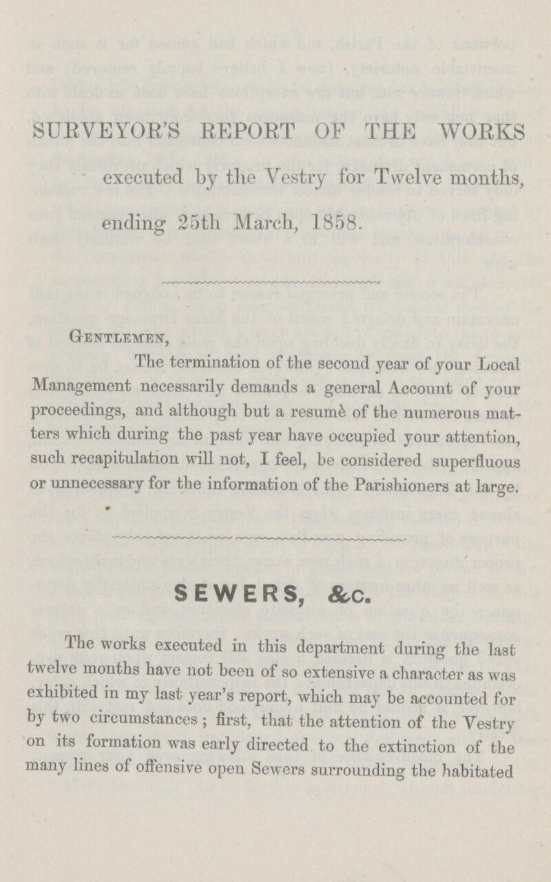 SURVEYOR'S REPORT OF THE WORKS executed by the Vestry for Twelve months, ending 25th March, 1858. Gentlemen, The termination of the second year of your Local Management necessarily demands a general Account of your proceedings, and although but a resume of the numerous mat ters which during the past year have occupied your attention, such recapitulation will not, I feel, be considered superfluous or unnecessary for the information of the Parishioners at large. SEWERS, &c. The works executed in this department during the last twelve months have not been of so extensive a character as was exhibited in my last year's report, which may be accounted for by two circumstances; first, that the attention of the Yestry on its formation was early directed to the extinction of the many lines of offensive open Sewers surrounding the habitated