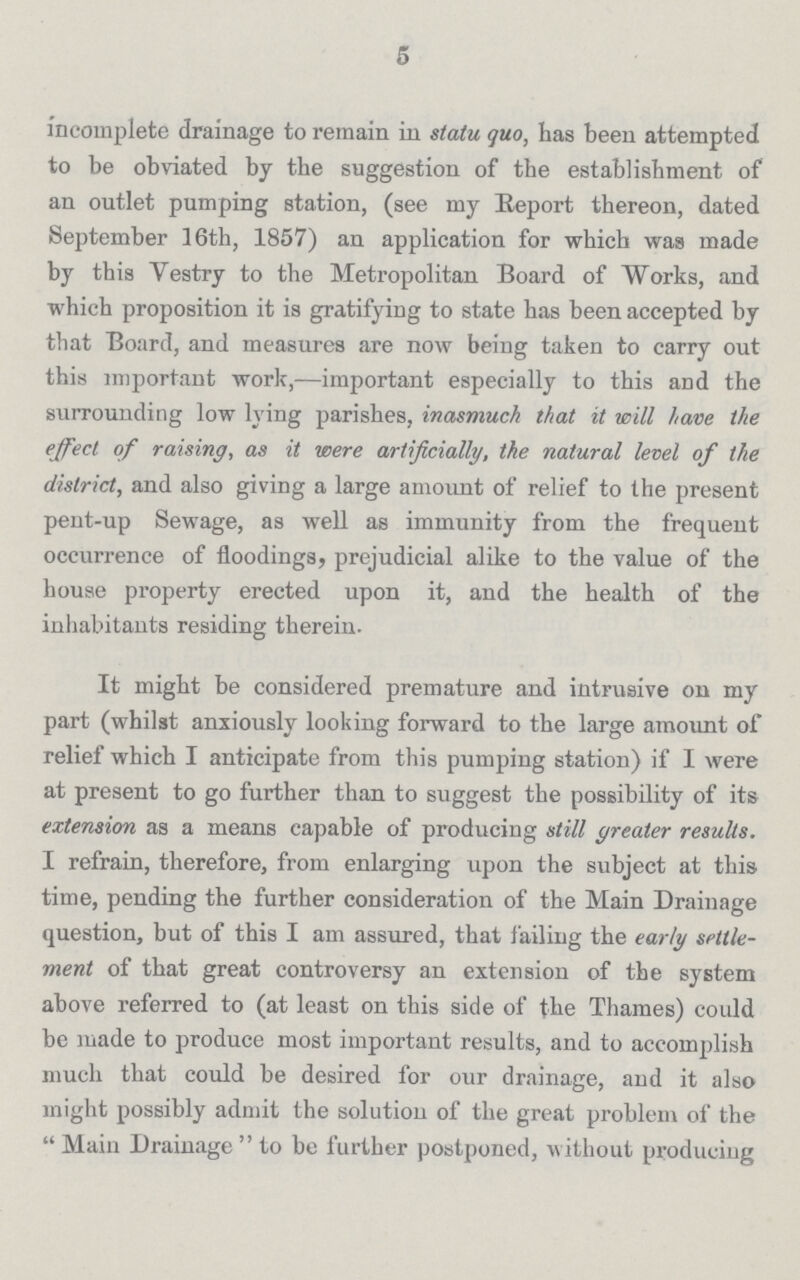 5 incomplete drainage to remain in statu quo, has been attempted to be obviated by the suggestion of the establishment of an outlet pumping station, (see my Report thereon, dated September 16th, 1857) an application for which was made by this Vestry to the Metropolitan Board of Works, and which proposition it is gratifying to state has been accepted by that Board, and measures are now being taken to carry out this important work,—important especially to this and the surrounding low lying parishes, inasmuch that it will have the effect of raising, as it were artificially, the natural level of the district, and also giving a large amount of relief to the present pent-up Sewage, as well as immunity from the frequent occurrence of floodings, prejudicial alike to the value of the house property erected upon it, and the health of the inhabitants residing therein. It might be considered premature and intrusive on my part (whilst anxiously looking forward to the large amount of relief which I anticipate from this pumping station) if I were at present to go further than to suggest the possibility of its extension as a means capable of producing still greater results. I refrain, therefore, from enlarging upon the subject at this time, pending the further consideration of the Main Drainage question, but of this I am assured, that Jailing the early settle ment of that great controversy an extension of the system above referred to (at least on this side of the Thames) could be made to produce most important results, and to accomplish much that could be desired for our drainage, and it also might possibly admit the solution of the great problem of the  Main Drainage  to be further postponed, without producing