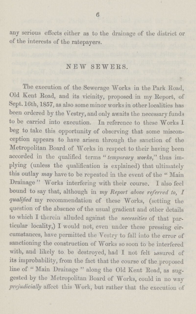 6 any serious effects either as to the drainage of the district or of the interests of the ratepayers. NEW SEWERS. The execution of the Sewerage Works in the Park Eoad, Old Kent Road, and its vicinity, proposed in my Report, of Sept. l6th, 1857, as also some minor works in other localities has been ordered by the Vestry, and only awaits the necessary funds to be carried into execution. In reference to these Works I beg to take this opportunity of observing that some miscon ception appears to have arisen through the sanction of the Metropolitan Board of Works in respect to their having been accorded in the qualified terms temporary works, thus im plying (unless the qualification is explained) that ultimately this outlay may have to be repeated in the event of the  Main Drainage  Works interfering with their course. I also feel bound to say that, although in my Report above referred to, I qualified my recommendation of these Works, (setting the question of the absence of the usual gradient and other details to which I therein alluded against the necessities of that par ticular locality,) I would not, even under these pressing cir cumstances, have permitted the Vestry to fall into the error of sanctioning the construction of Works so soon to be interfered with, and likely to be destroyed, had I not felt assured of its improbability, from the fact that the course of the proposed line of Main Drainage along the Old Kent Road, as sug gested by the Metropolitan Board of Works, could in no way prejudicially affect this Work, but rather that the execution of