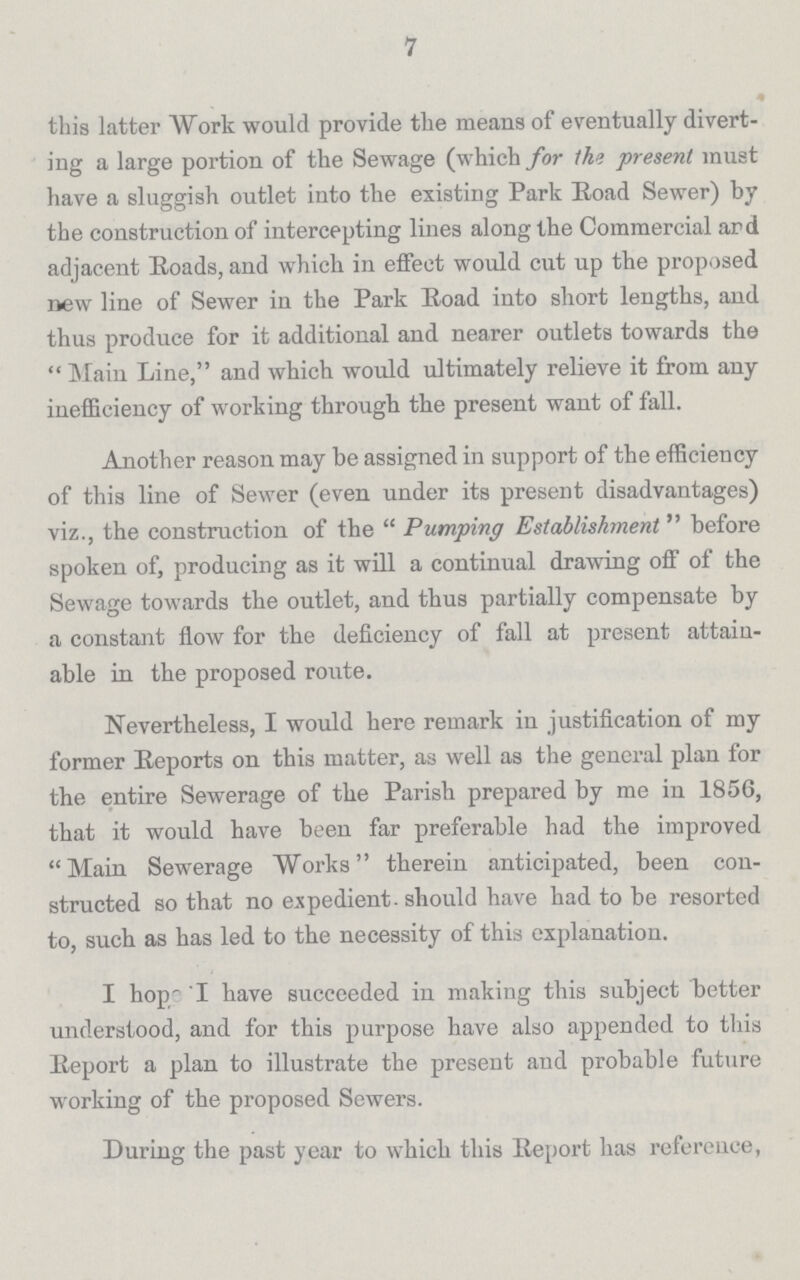 7 this latter Work would provide the means of eventually divert ing a large portion of the Sewage (which for the present must have a sluggish outlet into the existing Park Eoad Sewer) by the construction of intercepting lines along the Commercial and adjacent Roads, and which in effect would cut up the proposed new line of Sewer in the Park Eoad into short lengths, and thus produce for it additional and nearer outlets towards the  Main Line, and which would ultimately relieve it from any inefficiency of working through the present want of fall. Another reason may be assigned in support of the efficiency of this line of Sewer (even under its present disadvantages) viz., the construction of the Pumping Establishment before spoken of, producing as it will a continual drawing off of the Sewage towards the outlet, and thus partially compensate by a constant flow for the deficiency of fall at present attain able in the proposed route. Nevertheless, I would here remark in justification of my former Reports on this matter, as well as the general plan for the entire Sewerage of the Parish prepared by me in 1856, that it would have been far preferable had the improved Main Sewerage Works therein anticipated, been con structed so that no expedient should have had to be resorted to, such as has led to the necessity of this explanation. I hope I have succeeded in making this subject better understood, and for this purpose have also appended to this Report a plan to illustrate the present and probable future working of the proposed Sewers. During the past year to which this Report has reference,