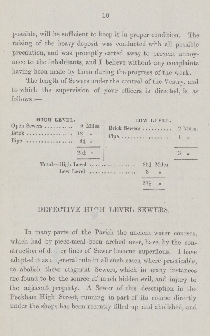 10 possible, will be sufficient to keep it in proper condition. The raising of the heavy deposit was conducted with all possible precaution, and was promptly carted away to prevent annoy ance to the inhabitants, and I believe without any complaints having been made by them during the progress of the work. The length of Sewers under the control of the Yestry, and to which the supervision of your officers is directed, is as follows:— HIGH LEVEL. LOW LEVEL. Open Sewers 9 Miles. Brick Sewers 2 Miles. Brick 12 „ Pipe 1 „ Pipe „ 25¼ „ 3 „ Total—High Level 25¼ Miles Low Level 3 „ 28¼ „ DEFECTIVE HIGH LEVEL SEWERS. In many parts of the Parish the ancient water courses, which had by piece-meal been arched over, have by the con struction of danger lines of Sewer become superflous. I have adopted it as General rule in all such cases, where practicable, to abolish these stagnant Sewers, which in many instances are found to be the source of much hidden evil, and injury to the adjacent property. A Sewer of this description in the Peckham High Street, running in part of its course directly under the shops has been recently filled up and abolished, and