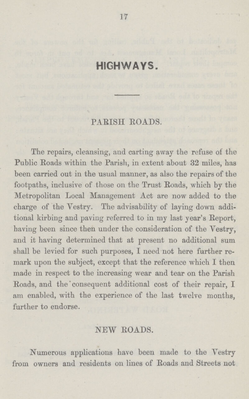 17 HIGHWAYS. PARISH ROADS. The repairs, cleansing, and carting away the refuse of the Public Roads within the Parish, in extent about 32 miles, has been carried out in the usual manner, as also the repairs of the footpaths, inclusive of those on the Trust Roads, which by the Metropolitan Local Management Act are now added to the charge of the Yestry. The advisability of laying down addi tional kirbing and paving referred to in my last year's Report, having been since then under the consideration of the Vestry, and it having determined that at present no additional sum shall be levied for such purposes, I need not here further re mark upon the subject, except that the reference which I then made in respect to the increasing wear and tear on the Parish Roads, and the consequent additional cost of their repair, I am enabled, with the experience of the last twelve months, further to endorse. NEW ROADS. Numerous applications have been made to the Yestry from owners and residents on lines of Roads and Streets not