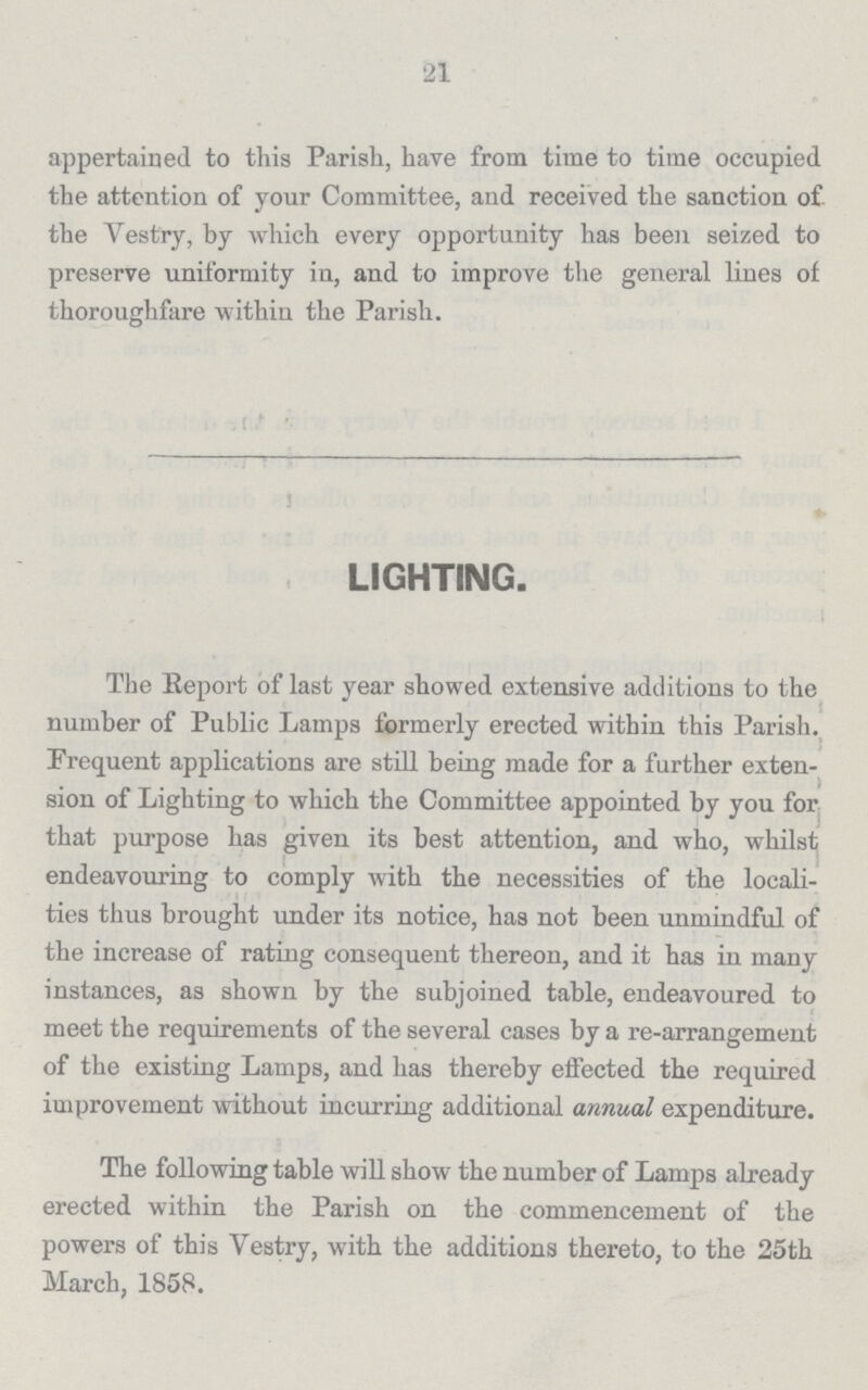 21 appertained to this Parish, have from time to time occupied the attention of your Committee, and received the sanction of the Vestry, by which every opportunity has been seized to preserve uniformity in, and to improve the general lines of thoroughfare within the Parish. LIGHTING. The Report of last year showed extensive additions to the number of Public Lamps formerly erected within this Parish. Frequent applications are still being made for a further exten sion of Lighting to which the Committee appointed by you for that purpose has given its best attention, and who, whilst endeavouring to comply with the necessities of the locali ties thus brought under its notice, has not been unmindful of the increase of rating consequent thereon, and it has in many instances, as shown by the subjoined table, endeavoured to meet the requirements of the several cases by a re-arrangement of the existing Lamps, and has thereby effected the required improvement without incurring additional annual expenditure. The following table will show the number of Lamps already erected within the Parish on the commencement of the powers of this Vestry, with the additions thereto, to the 25th March, 1858.