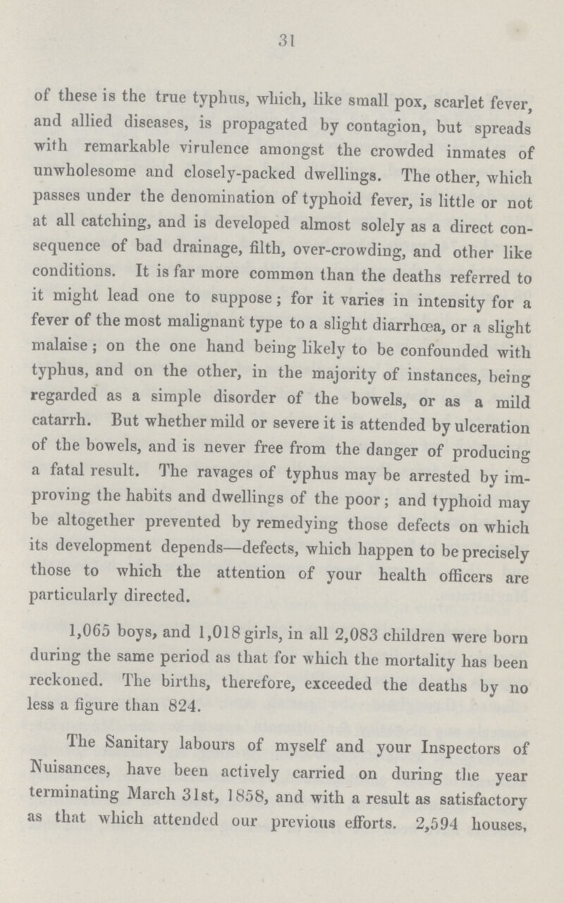 31 of these is the true typhus, which, like small pox, scarlet fever, and allied diseases, is propagated by contagion, but spreads with remarkable virulence amongst the crowded inmates of unwholesome and closely-packed dwellings. The other, which passes under the denomination of typhoid fever, is little or not at all catching, and is developed almost solely as a direct con sequence of bad drainage, filth, over-crowding, and other like conditions. It is far more common than the deaths referred to it might lead one to suppose; for it varies in intensity for a fever of the most malignant type to a slight diarrhoea, or a slight malaise ; on the one hand being likely to be confounded with typhus, and on the other, in the majority of instances, being regarded as a simple disorder of the bowels, or as a mild catarrh. But whether mild or severe it is attended by ulceration of the bowels, and is never free from the danger of producing a fatal result. The ravages of typhus may be arrested by im proving the habits and dwellings of the poor; and typhoid may be altogether prevented by remedying those defects on which its development depends—defects, which happen to be precisely those to which the attention of your health officers are particularly directed. 1,065 boys, and 1,018 girls, in all 2,083 children were born during the same period as that for which the mortality has been reckoned. The births, therefore, exceeded the deaths by no less a figure than 824. The Sanitary labours of myself and your Inspectors of Nuisances, have been actively carried on during the year terminating March 31st, 1858, and with a result as satisfactory as that which attended our previous efforts. 2,594 houses,