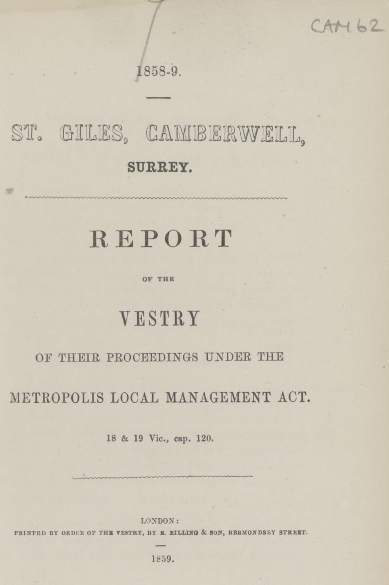 CAM 62. 1858-9. ST. GILES, CAMBERWELL, SURREY. REPORT OF THE YESTRY OF THEIR PROCEEDING-S UNDER THE METROPOLIS LOCAL MANAGEMENT ACT. 18 & 19 Vic., cap. 120. LONDON: PRINTED BY ORDER OF THE YESTRY, BY S. BILLING & SON, BBRM0ND8EY STREET. 1859.