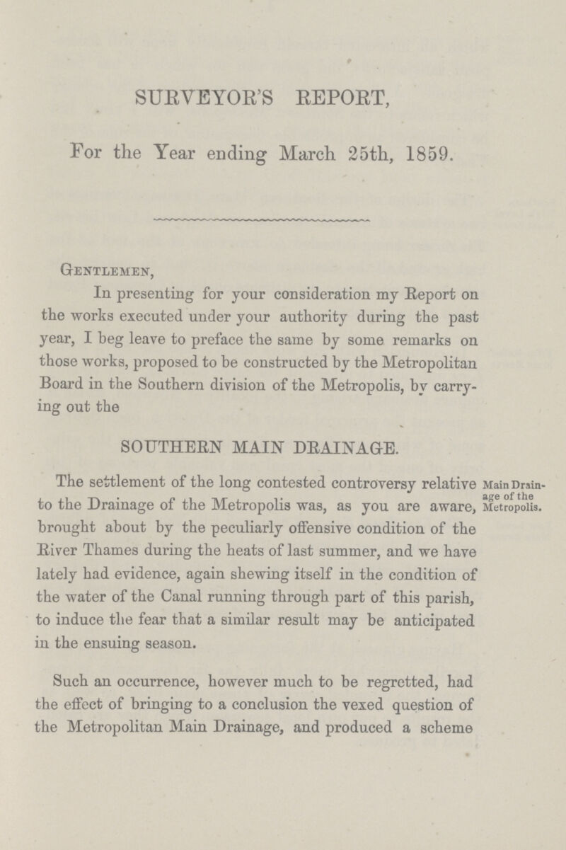 SURVEYOR'S REPORT, For the Year ending March 25th, 1859. Gentlemen, In presenting for your consideration my Report on the works executed under your authority during the past year, I beg leave to preface the same by some remarks on those works, proposed to be constructed by the Metropolitan Board in the Southern division of the Metropolis, by carry ing out the SOUTHERN MAIN DRAINAGE. The settlement of the long contested controversy relative Main Drain to the Drainage of the Metropolis was, as you are aware, Metropolis, brought about by the peculiarly offensive condition of the River Thames during the heats of last summer, and we have lately had evidence, again shewing itself in the condition of the water of the Canal running through part of this parish, to induce the fear that a similar result may be anticipated in the ensuing season. Such an occurrence, however much to be regretted, had the effect of bringing to a conclusion the vexed question of the Metropolitan Main Drainage, and produced a scheme