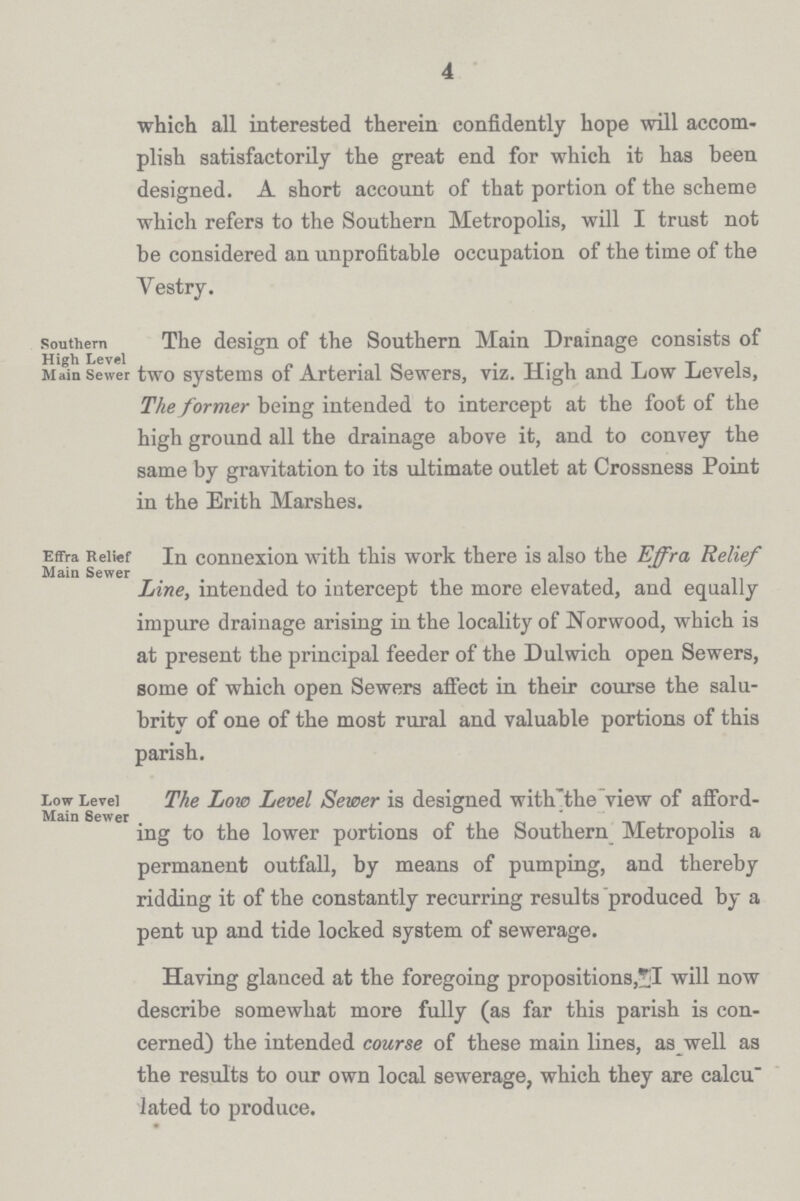 4 which all interested therein confidently hope will accom plish satisfactorily the great end for which it has been designed. A short account of that portion of the scheme which refers to the Southern Metropolis, will I trust not be considered an unprofitable occupation of the time of the Vestry. southern The design of the Southern Main Drainage consists of Main sewer two systems of Arterial Sewers, viz. High and Low Levels, The former being intended to intercept at the foot of the high ground all the drainage above it, and to convey the same by gravitation to its ultimate outlet at Crossness Point in the Erith Marshes. Effra Relief In connexion with this work there is also the Effra Relief Main Sewer ... Line, intended to intercept the more elevated, and equally impure drainage arising in the locality of Norwood, which is at present the principal feeder of the Dulwich open Sewers, some of which open Sewers affect in their course the salu brity of one of the most rural and valuable portions of this parish. Low Level The Low Level Sewer is designed with'the view of afford- Main Sewer . ing to the lower portions of the Southern Metropolis a permanent outfall, by means of pumping, and thereby ridding it of the constantly recurring results produced by a pent up and tide locked system of sewerage. Having glanced at the foregoing propositions, I will now describe somewhat more fully (as far this parish is con cerned) the intended course of these main lines, as well as the results to our own local sewerage, which they are calcu lated to produce.