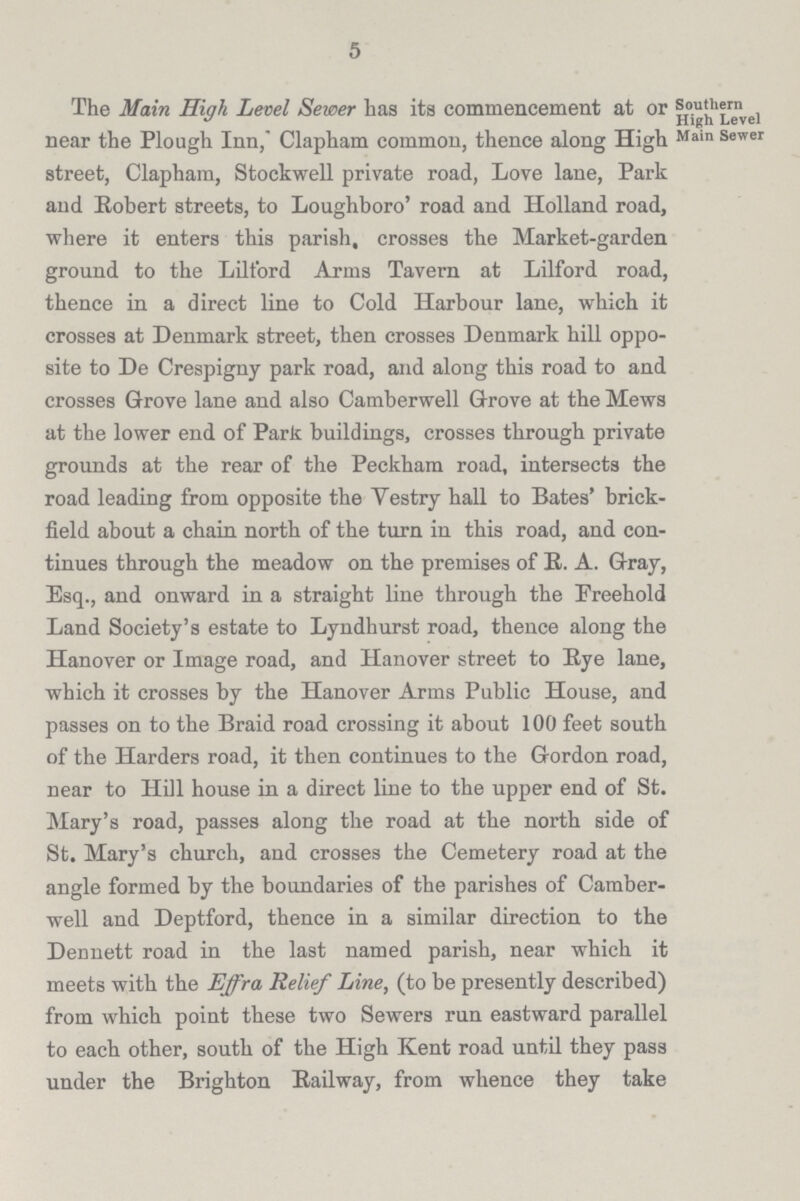 5 The Main High Level Sewer has its commencement at or Southern High Level near the Plough Inn, Clapham common, thence along High Main Sewer street, Clapham, Stockwell private road, Love lane, Park and Robert streets, to Loughboro' road and Holland road, where it enters this parish, crosses the Market-garden ground to the Lilford Arms Tavern at Lilford road, thence in a direct line to Cold Harbour lane, which it crosses at Denmark street, then crosses Denmark hill oppo site to De Crespigny park road, and along this road to and crosses Grove lane and also Camberwell Grove at the Mews at the lower end of Park buildings, crosses through private grounds at the rear of the Peckham road, intersects the road leading from opposite the Vestry hall to Bates' brick field about a chain north of the turn in this road, and con tinues through the meadow on the premises of R. A. Gray, Esq., and onward in a straight line through the Freehold Land Society's estate to Lyndhurst road, thence along the Hanover or Image road, and Hanover street to Rye lane, which it crosses by the Hanover Arms Public House, and passes on to the Braid road crossing it about 100 feet south of the Harders road, it then continues to the Gordon road, near to Hill house in a direct line to the upper end of St. Mary's road, passes along the road at the north side of St. Mary's church, and crosses the Cemetery road at the angle formed by the boundaries of the parishes of Camber well and Deptford, thence in a similar direction to the Dennett road in the last named parish, near which it meets with the Effra Relief Line, (to be presently described) from which point these two Sewers run eastward parallel to each other, south of the High Kent road until they pass under the Brighton Railway, from whence they take
