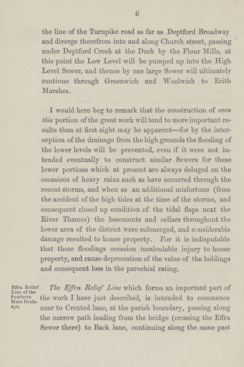 6 the line of the Turnpike road as far as Deptford Broadway and diverge therefrom into and along Church street, passing under Deptford Creek at the Dock by the Flour Mills, at this point the Low Level will be pumped up into the High Level Sewer, and thence by one large Sewer will ultimately continue through Greenwich and Woolwich to Erith Marshes. I would here beg to remark that the construction of even this portion of the great work will tend to more important re sults than at first sight may be apparent—for by the inter ception of the drainage from the high grounds the flooding of the lower levels will be prevented, even if it were not in tended eventually to construct similar Sewers for these lower portions which at present are always deluged on the occasions of heavy rains such as have occurred through the recent storms, and when as an additional misfortune (from the accident of the high tides at the time of the storms, and consequent closed up condition of the tidal flaps next the Biver Thames) the basements and cellars throughout the lower area of the district were submerged, and considerable damage resulted to house property. Eor it is indisputable that these floodings occasion incalculable injury to house property, and cause depreciation of the value of the holdings and consequent loss in the parochial rating. Effra Relief The Effra Relief Line which forms an important part of southern the work I have just described, is intended to commence Main Drain¬ age, near to Croxted lane, at the parish boundary, passing along the narrow path leading from the bridge (crossing the Effra Sewer there) to Back lane, continuing along the same past