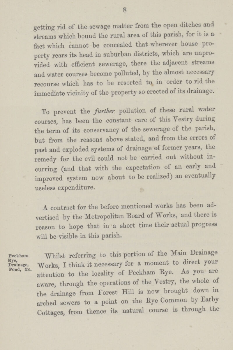 8 getting rid of the sewage matter from the open ditches and streams which bound the rural area of this parish, for it is a fact which cannot be concealed that wherever house pro perty rears its head in suburban districts, which are unpro vided with efficient sewerage, there the adjacent streams and water courses become polluted, by the almost necessary recourse which has to be resorted to in order to rid the immediate vicinity of the property so erected of its drainage. To prevent the further pollution of these rural water courses, has been the constant care of this Vestry during the term of its conservancy of the sewerage of the parish, but from the reasons above stated, and from the errors of past and exploded systems of drainage of former years, the remedy for the evil could not be carried out without in curring (and that with the expectation of an early and improved system now about to be realized) an eventually useless expenditure. A contract for the before mentioned works has been ad vertised by the Metropolitan Board of Works, and there is reason to hope that in a short time their actual progress will be visible in this parish. Peckbam Rye , Drainage, Pond, &c. Whilst referring to this portion of the Main Drainage Works, I think it necessary for a moment to direct your attention to the locality of Peckham Eye. As you are aware, through the operations of the Vestry, the whole of the drainage from Forest Hill is now brought down in arched sewers to a point on the Eye Common by Ear by Cottages, from thence its natural course is through the