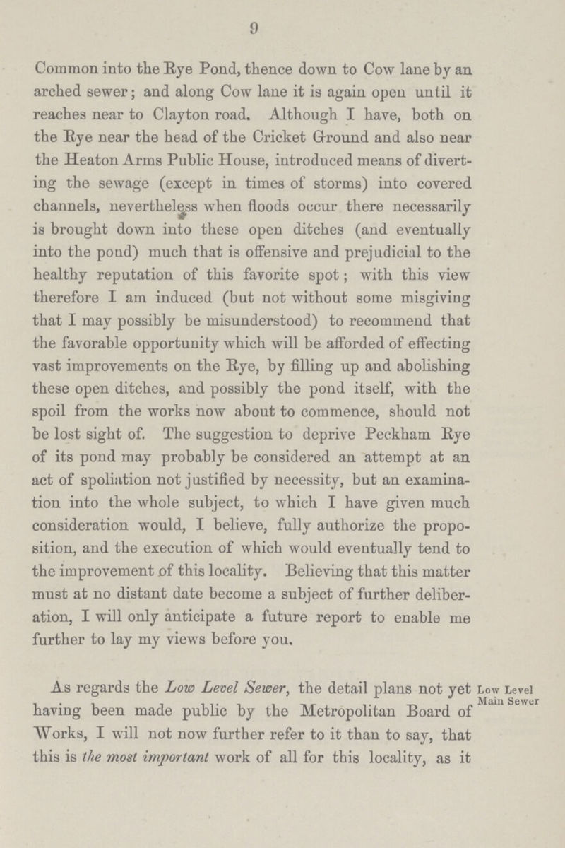 9 Common into the Eye Pond, thence down to Cow lane by an arched sewer; and along Cow lane it is again open until it reaches near to Clayton road. Although I have, both on the Eye near the head of the Cricket Ground and also near the Heaton Arms Public House, introduced means of divert ing the sewage (except in times of storms) into covered channels, nevertheless when floods occur there necessarily is brought down into these open ditches (and eventually into the pond) much that is offensive and prejudicial to the healthy reputation of this favorite spot; with this view therefore I am induced (but not without some misgiving that I may possibly be misunderstood) to recommend that the favorable opportunity which will be afforded of effecting vast improvements on the Eye, by filling up and abolishing these open ditches, and possibly the pond itself, with the spoil from the works now about to commence, should not be lost sight of. The suggestion to deprive Peckham Eye of its pond may probably be considered an attempt at an act of spoliation not justified by necessity, but an examina tion into the whole subject, to which I have given much consideration would, I believe, fully authorize the propo sition, and the execution of which would eventually tend to the improvement of this locality. Believing that this matter must at no distant date become a subject of further deliber ation, I will only anticipate a future report to enable me further to lay my views before you. As regards the Low Level Sewer, the detail plans not yet Low Level main server having been made public by the Metropolitan Board of Works, I will not now further refer to it than to say, that this is the most important work of all for this locality, as it