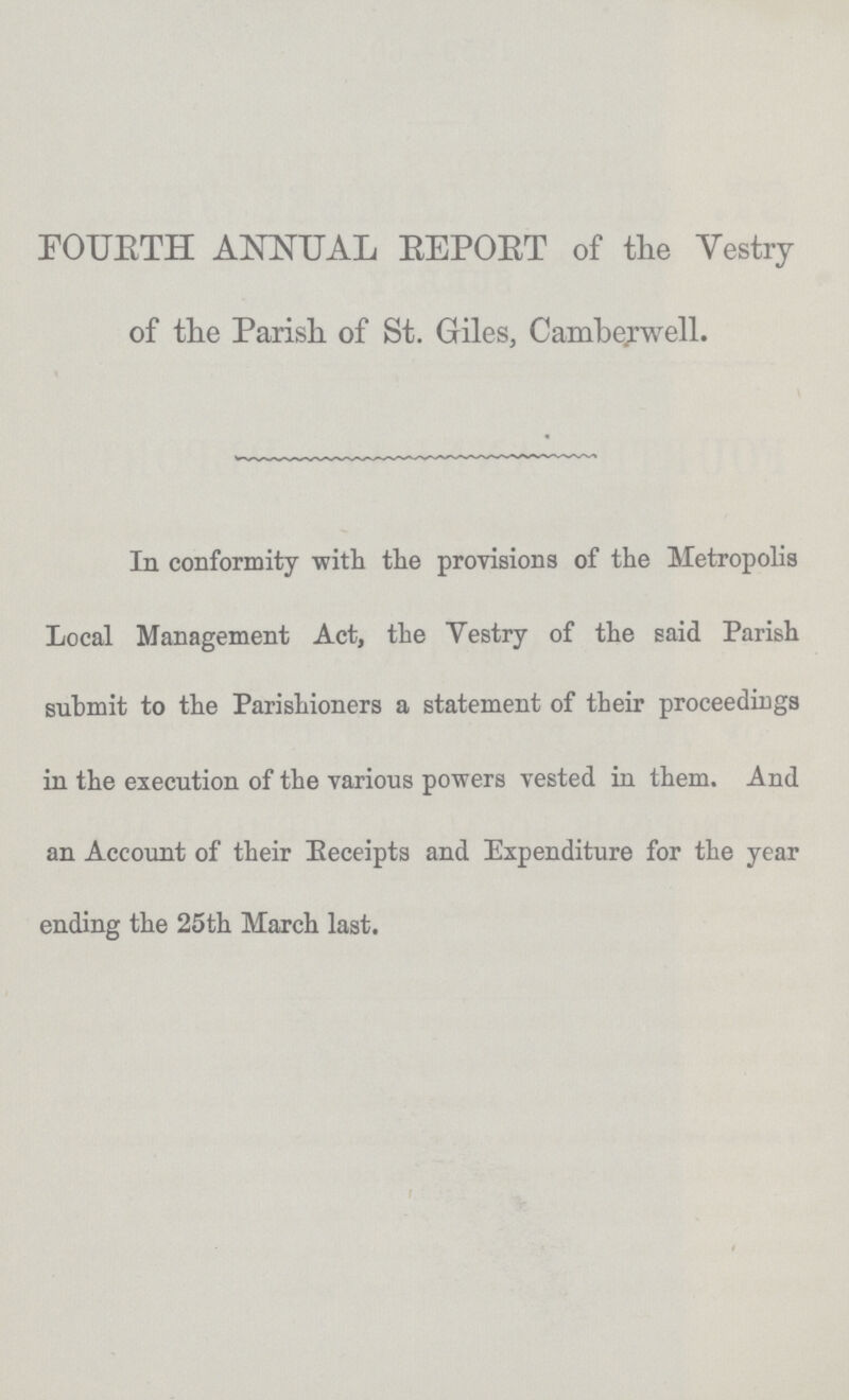 FOURTH ANNUAL REPORT of the Vestry of the Parish of St. Giles, Camberwell. In conformity with the provisions of the Metropolis Local Management Act, the Vestry of the said Parish submit to the Parishioners a statement of their proceedings in the execution of the various powers vested in them. And an Account of their Receipts and Expenditure for the year ending the 25th March last.