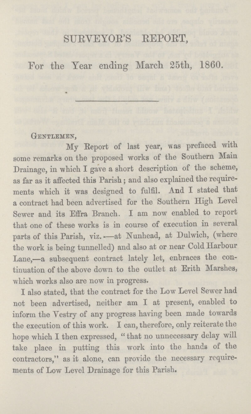 SURVEYOR'S REPORT, For the Year ending March 25th, 1860. Gentlemen, My Report of last year,was prefaced with some remarks on. the proposed works of the Southern Main Drainage, in which I gave a short description of the scheme, as far as it affected this Parish ; and also explained the require ments which it was designed to fulfil. And I stated that a contract had been advertised for the Southern High Level Sewer and its Effra Branch. I am now enabled to report that one of these works is in course of execution in several parts of this Parish, viz. —at Nunhead, at Dulwich, (where the work is being tunnelled) and also at or near Cold Harbour Lane,—a subsequent contract lately let, enbraces the con tinuation of the above down to the outlet at Erith Marshes, which works also are now in progress. I also stated, that the contract for the Low Level Sewer had not been advertised, neither am I at present, enabled to inform the Vestry of any progress having been made towards the execution of this work. I can, therefore, only reiterate the hope which I then expressed,  that no unnecessary delay will take place in putting this work into the hands of the contractors, as it alone, can provide the necessary require ments of Low Level Drainage for this Parish.