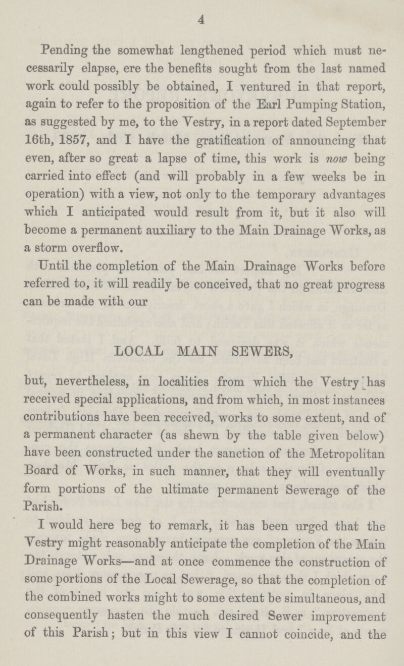 4 Pending the somewhat lengthened period which must ne cessarily elapse, ere the benefits sought from the last named work could possibly be obtained, I ventured in that report, again to refer to the proposition of the Earl Pumping Station, as suggested by me, to the Yestry, in a report dated September 16th, 1857, and I have the gratification of announcing that even, after so great a lapse of time, this work is now being carried into effect (and will probably in a few weeks be in operation) with a view, not only to the temporary advantages which I anticipated would result from it, but it also will become a permanent auxiliary to the Main Drainage Works, as a storm overflow. Until the completion of the Main Drainage Works before referred to, it will readily be conceived, that no great progress can be made with our LOCAL MAIN SEWERS, but, nevertheless, in localities from which the Yestry has received special applications, and from which, in most instances contributions have been received, works to some extent, and of a permanent character (as shewn by the table given below) have been constructed under the sanction of the Metropolitan Board of Works, in such manner, that they will eventually form portions of the ultimate permanent Sewerage of the Parish. I would here beg to remark, it has been urged that the Yestry might reasonably anticipate the completion of the Main Drainage Works—and at once commence the construction of some portions of the Local Sewerage, so that the completion of the combined works might to some extent be simultaneous, and consequently hasten the much desired Sewer improvement of this Parish; but in this view I cannot coincide, and the