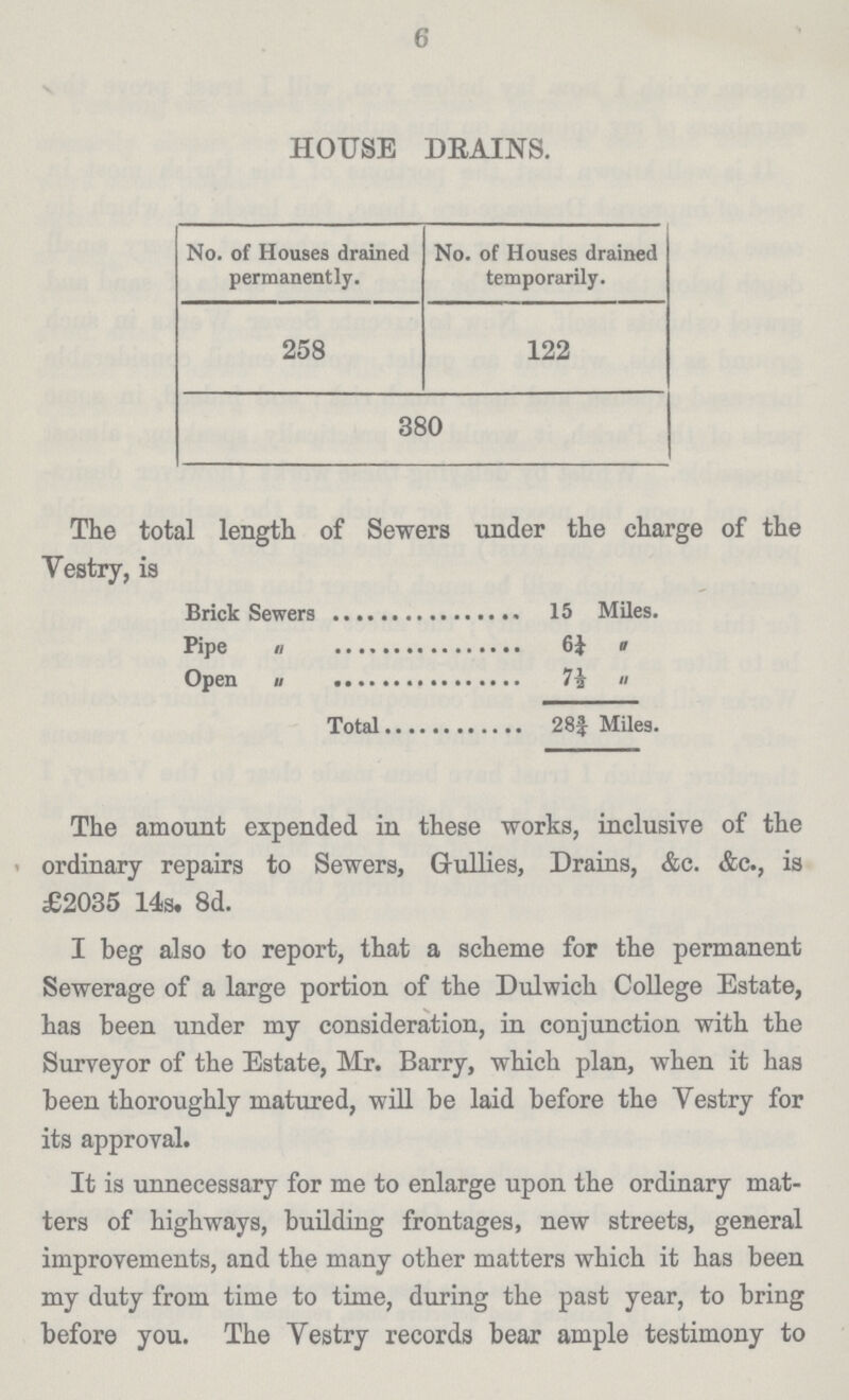 6 HOUSE DRAINS. No. of Houses drained permanently. No. of Houses drained temporarily. 258 122 380 The total length of Sewers under the charge of the Vestry, is Brick Sewers 15 Miles. Pipe 6 ¼ Open 7 ½ Total 28¾ Miles. The amount expended in these works, inclusive of the ordinary repairs to Sewers, Gullies, Drains, &c. &c., is £2035 14s. 8d. I beg also to report, that a scheme for the permanent Sewerage of a large portion of the Dulwich College Estate, has been under my consideration, in conjunction with the Surveyor of the Estate, Mr. Barry, which plan, when it has been thoroughly matured, will be laid before the Vestry for its approval. It is unnecessary for me to enlarge upon the ordinary mat ters of highways, building frontages, new streets, general improvements, and the many other matters which it has been my duty from time to time, during the past year, to bring before you. The Vestry records bear ample testimony to