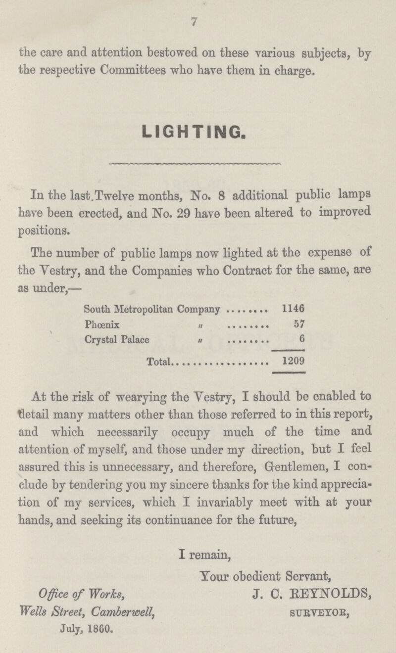 7 the care and attention bestowed on these various subjects, by the respective Committees who have them in charge. LIGHTING. In the last.Twelve months, No. 8 additional public lamps have been erected, and No. 29 have been altered to improved positions. The number of public lamps now lighted at the expense of the Vestry, and the Companies who Contract for the same, are as under,— South Metropolitan Company 1146 Phoenix 57 Crystal Palace 6 Total 1209 At the risk of wearying the Vestry, I should be enabled to detail many matters other than those referred to in this report, and which necessarily occupy much of the time and attention of myself, and those under my direction, but I feel assured this is unnecessary, and therefore, Gentlemen, I con clude by tendering you my sincere thanks for the kind apprecia tion of my services, which I invariably meet with at your hands, and seeking its continuance for the future, I remain, Tour obedient Servant, Office of Works, J. C. REYNOLDS, Wells Street, Camberwell, SURVEYOR, July, 1860.