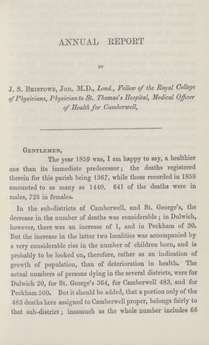 ANNUAL REPORT BY J. S. Bbistowe, Jun. M.D., Lond., Fellow of the Royal College of Physicians, Physician to St. Thomas's Hospital, Medical Officer of Health for Camberwell, Gentlemen, The year 1859 was, I am happy to say, a healthier one than its immediate predecessor ; the deaths registered therein for this parish being 1367, while those recorded in 1858 amounted to as many as 1440. 641 of the deaths were in males, 726 in females. In the sub-districts of Camberwell. and St. George's, the decrease in the number of deaths was considerable ; in Dulwich, however, there was an increase of 1, and in Peckham of 30. But the increase in the latter two localities was accompanied by a very considerable rise in the number of children born, and is probably to be looked on, therefore, rather as an indication of growth of population, than of deterioration in health. The actual numbers of persons dying in the several districts, were for Dulwich 20, for St. George's 364, for Camberwell 483, and for Peckham 500. But it should be added, that a portion only of the 483 deaths here assigned to Camberwell proper, belongs fairly to that sub-district; inasmuch as the whole number includes 66