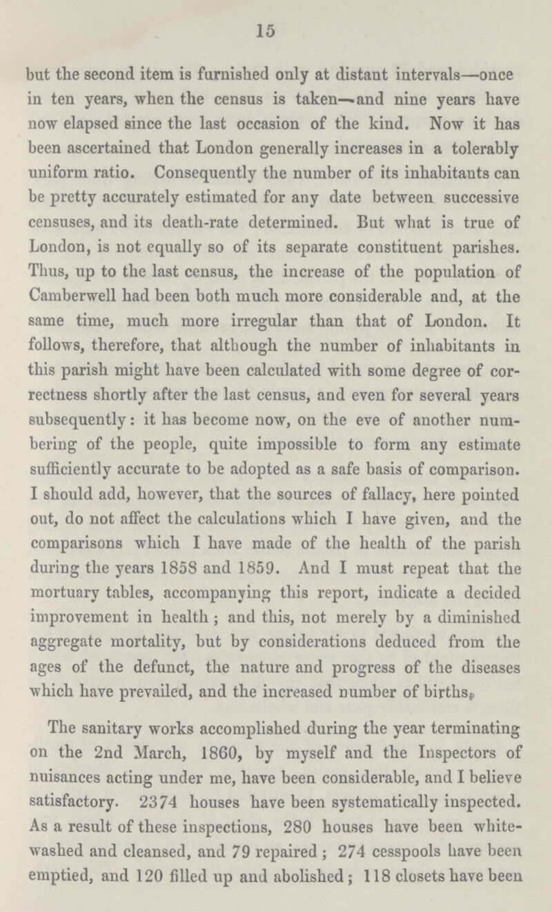 15 but the second item is furnished only at distant intervals—once in ten years, when the census is taken—and nine years have now elapsed since the last occasion of the kind. Now it has been ascertained that London generally increases in a tolerably uniform ratio. Consequently the number of its inhabitants can be pretty accurately estimated for any date between successive censuses, and its death-rate determined. But what is true of London, is not equally so of its separate constituent parishes. Thus, up to the last census, the increase of the population of Camberwell had been both much more considerable and, at the same time, much more irregular than that of London. It follows, therefore, that although the number of inhabitants in this parish might have been calculated with some degree of cor rectness shortly after the last census, and even for several years subsequently: it has become now, on the eve of another num bering of the people, quite impossible to form any estimate sufficiently accurate to be adopted as a safe basis of comparison. I should add, however, that the sources of fallacy, here pointed out, do not affect the calculations which I have given, and the comparisons which I have made of the health of the parish during the years 1858 and 1859. And I must repeat that the mortuary tables, accompanying this report, indicate a decided improvement in health ; and this, not merely by a diminished aggregate mortality, but by considerations deduced from the ages of the defunct, the nature and progress of the diseases which have prevailed, and the increased number of births. The sanitary works accomplished during the year terminating on the 2nd March, 1860, by myself and the Inspectors of nuisances acting under me, have been considerable, and I believe satisfactory. 2374 houses have been systematically inspected. As a result of these inspections, 280 houses have been white washed and cleansed, and 79 repaired ; 274 cesspools Lave been emptied, and 120 filled up and abolished ; 118 closets have been