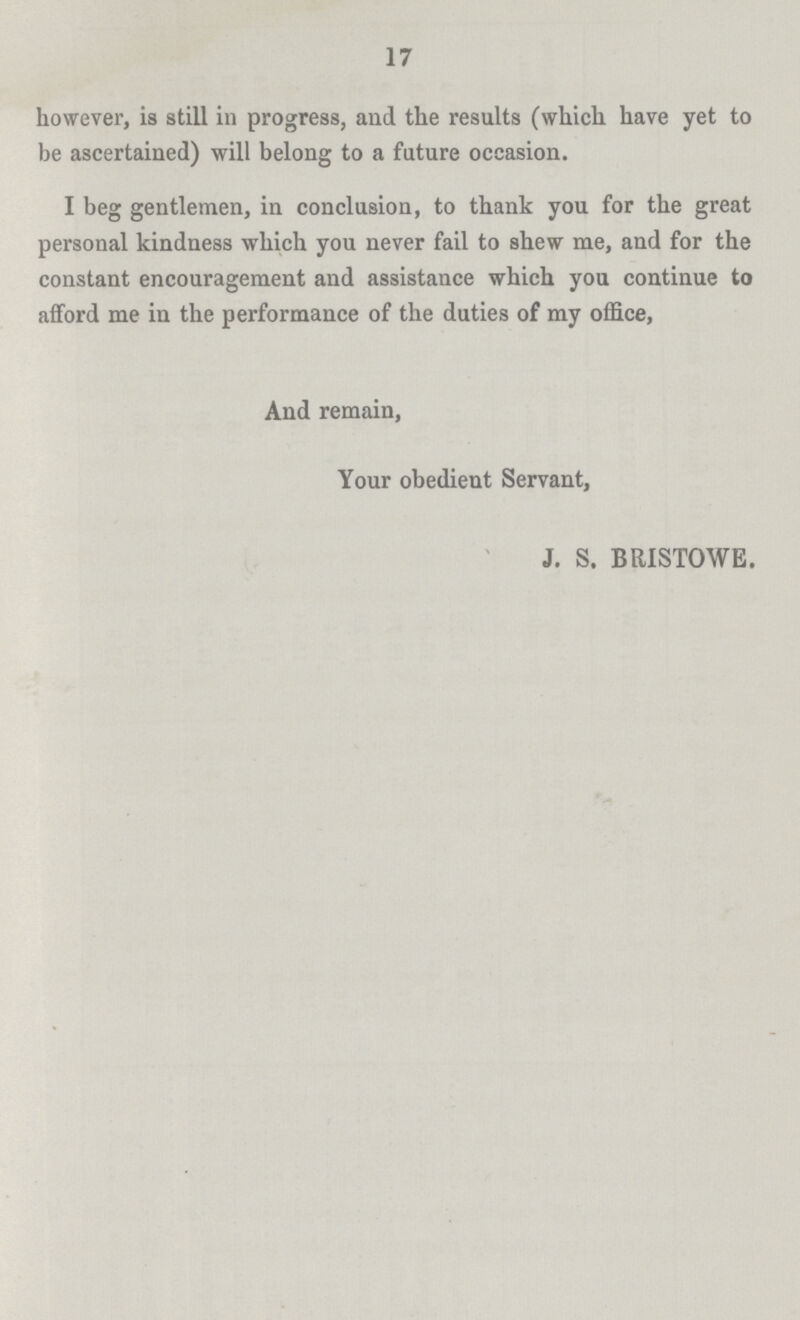 17 however, is still in progress, and the results (which have yet to be ascertained) will belong to a future occasion. I beg gentlemen, in conclusion, to thank you for the great personal kindness which you never fail to shew me, and for the constant encouragement and assistance which you continue to afford me in the performance of the duties of my office, And remain, Your obedient Servant, J. S. BRISTOWE.
