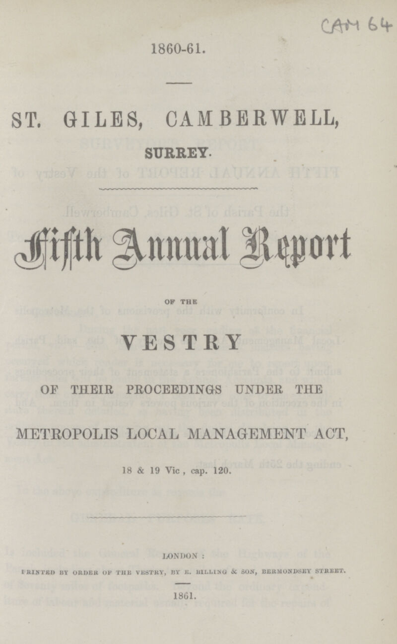 CAM 64 1860-61. ST. GILES, CAMBERWELL, SURREY. Fifth Annual Report OP THE VESTRY OF THEIR PROCEEDINGS UNDER THE METROPOLIS LOCAL MANAGEMENT ACT, 18 & 19 Vic , cap. 120. LONDON: P rinted BY ORDER OF THE VESTRY, BY E. BILLING & SON, BERMONDSEY STREET. 1861.